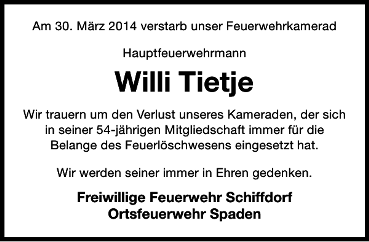 <p>Am 30. März 2014 verstarb unser Feuerwehrkamerad<br />Hauptfeuerwehrmann</p><p>Willi Tietje<br />Wir trauern um den Verlust unseres Kameraden, der sich<br />in seiner 54-jährigen Mitgliedschaft immer für die<br />Belange des Feuerlöschwesens eingesetzt hat.<br />Wir werden seiner immer in Ehren gedenken.</p><p>Freiwillige Feuerwehr Schiffdorf<br />Ortsfeuerwehr Spaden</p>
