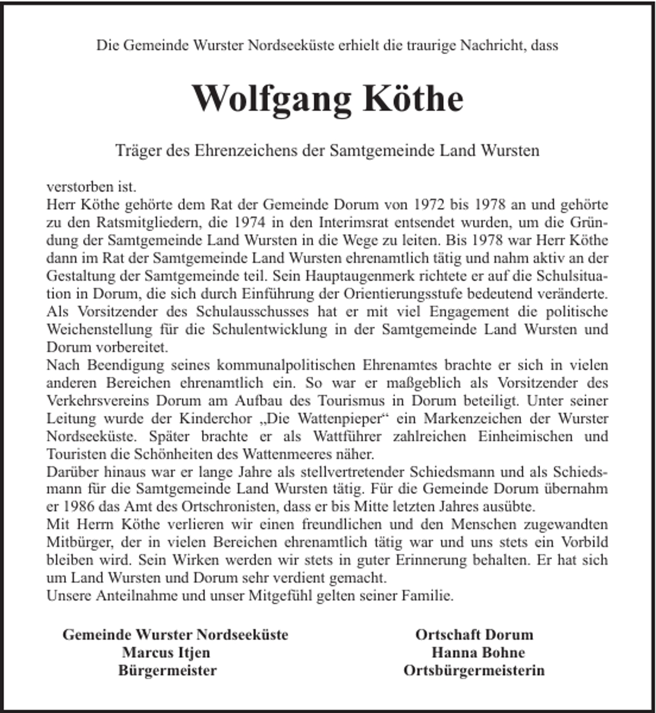 <p>Die Gemeinde Wurster Nordseeküste erhielt die traurige Nachricht, dass</p><p>Wolfgang Köthe<br />Träger des Ehrenzeichens der Samtgemeinde Land Wursten<br />verstorben ist.<br />Herr Köthe gehörte dem Rat der Gemeinde Dorum von 1972 bis 1978 an und gehörte<br />zu den Ratsmitgliedern, die 1974 in den Interimsrat entsendet wurden, um die Gründung der Samtgemeinde Land Wursten in die Wege zu leiten. Bis 1978 war Herr Köthe<br />dann im Rat der Samtgemeinde Land Wursten ehrenamtlich tätig und nahm aktiv an der<br />Gestaltung der Samtgemeinde teil. Sein Hauptaugenmerk richtete er auf die Schulsituation in Dorum, die sich durch Einführung der Orientierungsstufe bedeutend veränderte.<br />Als Vorsitzender des Schulausschusses hat er mit viel Engagement die politische<br />Weichenstellung für die Schulentwicklung in der Samtgemeinde Land Wursten und<br />Dorum vorbereitet.<br />Nach Beendigung seines kommunalpolitischen Ehrenamtes brachte er sich in vielen<br />anderen Bereichen ehrenamtlich ein. So war er maßgeblich als Vorsitzender des<br />Verkehrsvereins Dorum am Aufbau des Tourismus in Dorum beteiligt. Unter seiner<br />Leitung wurde der Kinderchor „Die Wattenpieper“ ein Markenzeichen der Wurster<br />Nordseeküste. Später brachte er als Wattführer zahlreichen Einheimischen und<br />Touristen die Schönheiten des Wattenmeeres näher.<br />Darüber hinaus war er lange Jahre als stellvertretender Schiedsmann und als Schiedsmann für die Samtgemeinde Land Wursten tätig. Für die Gemeinde Dorum übernahm<br />er 1986 das Amt des Ortschronisten, dass er bis Mitte letzten Jahres ausübte.<br />Mit Herrn Köthe verlieren wir einen freundlichen und den Menschen zugewandten<br />Mitbürger, der in vielen Bereichen ehrenamtlich tätig war und uns stets ein Vorbild<br />bleiben wird. Sein Wirken werden wir stets in guter Erinnerung behalten. Er hat sich<br />um Land Wursten und Dorum sehr verdient gemacht.<br />Unsere Anteilnahme und unser Mitgefühl gelten seiner Familie.<br />Gemeinde Wurster Nordseeküste<br />Marcus Itjen<br />Bürgermeister</p><p>Ortschaft Dorum<br />Hanna Bohne<br />Ortsbürgermeisterin</p>