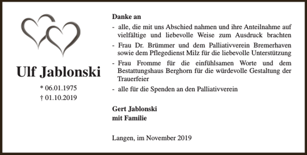 <p>Ulf Jablonski<br />* 06.01.1975<br />† 01.10.2019</p><p>Danke an<br />- alle, die mit uns Abschied nahmen und ihre Anteilnahme auf<br />vielfältige und liebevolle Weise zum Ausdruck brachten<br />- Frau Dr. Brümmer und dem Palliativverein Bremerhaven<br />sowie dem Pflegedienst Milz für die liebevolle Unterstützung<br />- Frau Fromme für die einfühlsamen Worte und dem<br />Bestattungshaus Berghorn für die würdevolle Gestaltung der<br />Trauerfeier<br />- alle für die Spenden an den Palliativverein<br />Gert Jablonski<br />mit Familie<br />Langen, im November 2019</p>