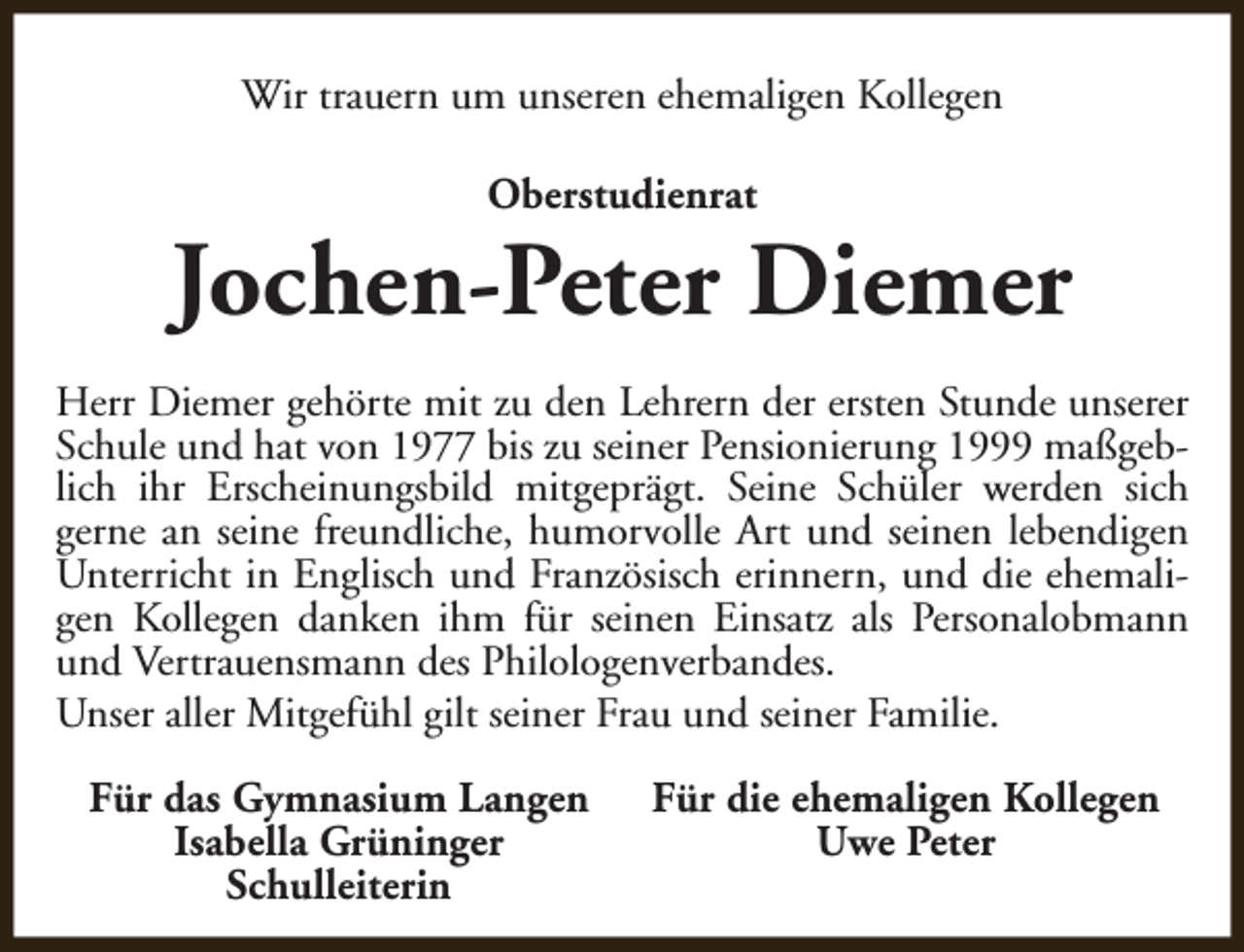 <p>Wir trauern um unseren ehemaligen Kollegen<br />Oberstudienrat</p><p>Jochen-Peter Diemer<br />Herr Diemer gehörte mit zu den Lehrern der ersten Stunde unserer<br />Schule und hat von 1977 bis zu seiner Pensionierung 1999 maßgeblich ihr Erscheinungsbild mitgeprägt. Seine Schüler werden sich<br />gerne an seine freundliche, humorvolle Art und seinen lebendigen<br />Unterricht in Englisch und Französisch erinnern, und die ehemaligen Kollegen danken ihm für seinen Einsatz als Personalobmann<br />und Vertrauensmann des Philologenverbandes.<br />Unser aller Mitgefühl gilt seiner Frau und seiner Familie.<br />Für das Gymnasium Langen<br />Isabella Grüninger<br />Schulleiterin</p><p>Für die ehemaligen Kollegen<br />Uwe Peter</p>
