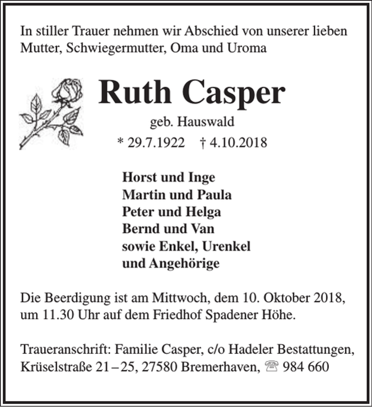 <p>In stiller Trauer nehmen wir Abschied von unserer lieben<br />Mutter, Schwiegermutter, Oma und Uroma</p><p>Ruth Casper<br />geb. Hauswald<br />* 29.7.1922 † 4.10.2018<br />Horst und Inge<br />Martin und Paula<br />Peter und Helga<br />Bernd und Van<br />sowie Enkel, Urenkel<br />und Angehörige<br />Die Beerdigung ist am Mittwoch, dem 10. Oktober 2018,<br />um 11.30 Uhr auf dem Friedhof Spadener Höhe.<br />Traueranschrift: Familie Casper, c/o Hadeler Bestattungen,<br />Krüselstraße 21 – 25, 27580 Bremerhaven,  984 660</p>