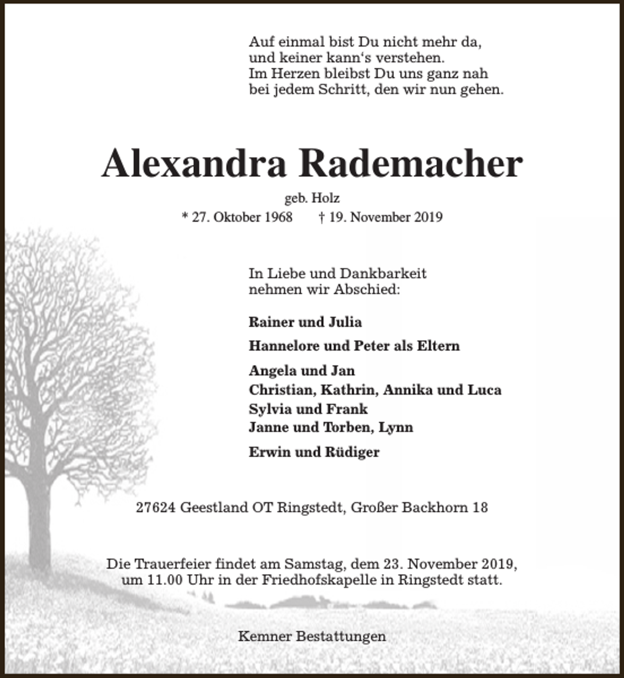 <p>Auf einmal bist Du nicht mehr da,<br />und keiner kann‘s verstehen.<br />Im Herzen bleibst Du uns ganz nah<br />bei jedem Schritt, den wir nun gehen.</p><p>Alexandra Rademacher<br />geb. Holz<br />* 27. Oktober 1968<br />† 19. November 2019</p><p>In Liebe und Dankbarkeit<br />nehmen wir Abschied:<br />Rainer und Julia<br />Hannelore und Peter als Eltern<br />Angela und Jan<br />Christian, Kathrin, Annika und Luca<br />Sylvia und Frank<br />Janne und Torben, Lynn<br />Erwin und Rüdiger</p><p>27624 Geestland OT Ringstedt, Großer Backhorn 18</p><p>Die Trauerfeier findet am Samstag, dem 23. November 2019,<br />um 11.00 Uhr in der Friedhofskapelle in Ringstedt statt.</p><p>Kemner Bestattungen</p>