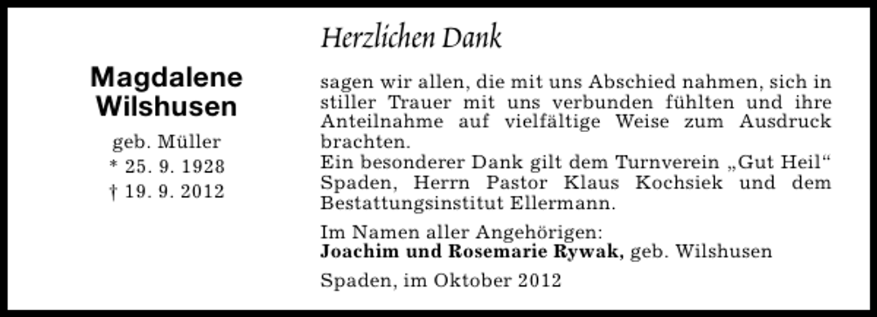<p>Magdalene<br />Wilshusen<br />geb. Müller<br />* 25. 9. 1928<br />† 19. 9. 2012</p><p>Herzlichen Dank<br />sagen wir allen, die mit uns Abschied nahmen, sich in<br />stiller Trauer mit uns verbunden fühlten und ihre<br />Anteilnahme auf vielfältige Weise zum Ausdruck<br />brachten.<br />Ein besonderer Dank gilt dem Turnverein „Gut Heil“<br />Spaden, Herrn Pastor Klaus Kochsiek und dem<br />Bestattungsinstitut Ellermann.<br />Im Namen aller Angehörigen:<br />Joachim und Rosemarie Rywak, geb. Wilshusen<br />Spaden, im Oktober 2012</p>