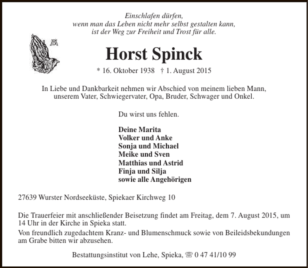<p>Einschlafen dürfen,<br />wenn man das Leben nicht mehr selbst gestalten kann,<br />ist der Weg zur Freiheit und Trost für alle.</p><p>Horst Spinck</p><p>* 16. Oktober 1938 † 1. August 2015<br />In Liebe und Dankbarkeit nehmen wir Abschied von meinem lieben Mann,<br />unserem Vater, Schwiegervater, Opa, Bruder, Schwager und Onkel.<br />Du wirst uns fehlen.<br />Deine Marita<br />Volker und Anke<br />Sonja und Michael<br />Meike und Sven<br />Matthias und Astrid<br />Finja und Silja<br />sowie alle Angehörigen<br />27639 Wurster Nordseeküste, Spiekaer Kirchweg 10<br />Die Trauerfeier mit anschließender Beisetzung findet am Freitag, dem 7. August 2015, um<br />14 Uhr in der Kirche in Spieka statt.<br />Von freundlich zugedachtem Kranz- und Blumenschmuck sowie von Beileidsbekundungen<br />am Grabe bitten wir abzusehen.<br />Bestattungsinstitut von Lehe, Spieka, s 0 47 41/10 99</p>