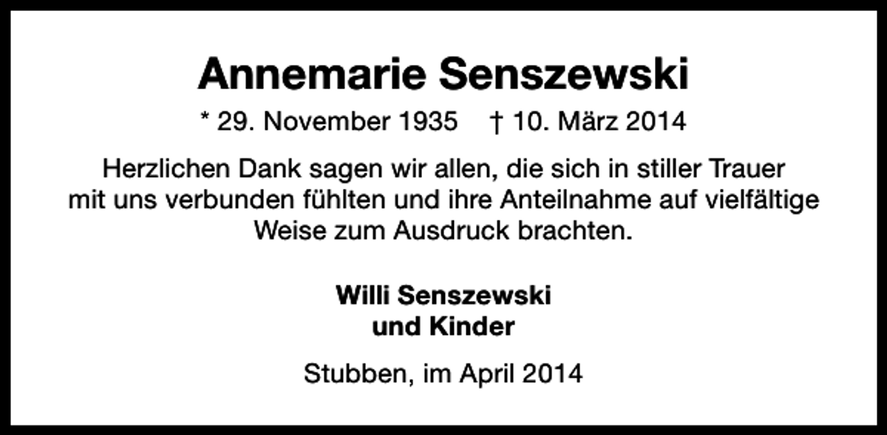 <p>Annemarie Senszewski<br />* 29. November 1935</p><p>† 10. März 2014</p><p>Herzlichen Dank sagen wir allen, die sich in stiller Trauer<br />mit uns verbunden fühlten und ihre Anteilnahme auf vielfältige<br />Weise zum Ausdruck brachten.<br />Willi Senszewski<br />und Kinder<br />Stubben, im April 2014</p>