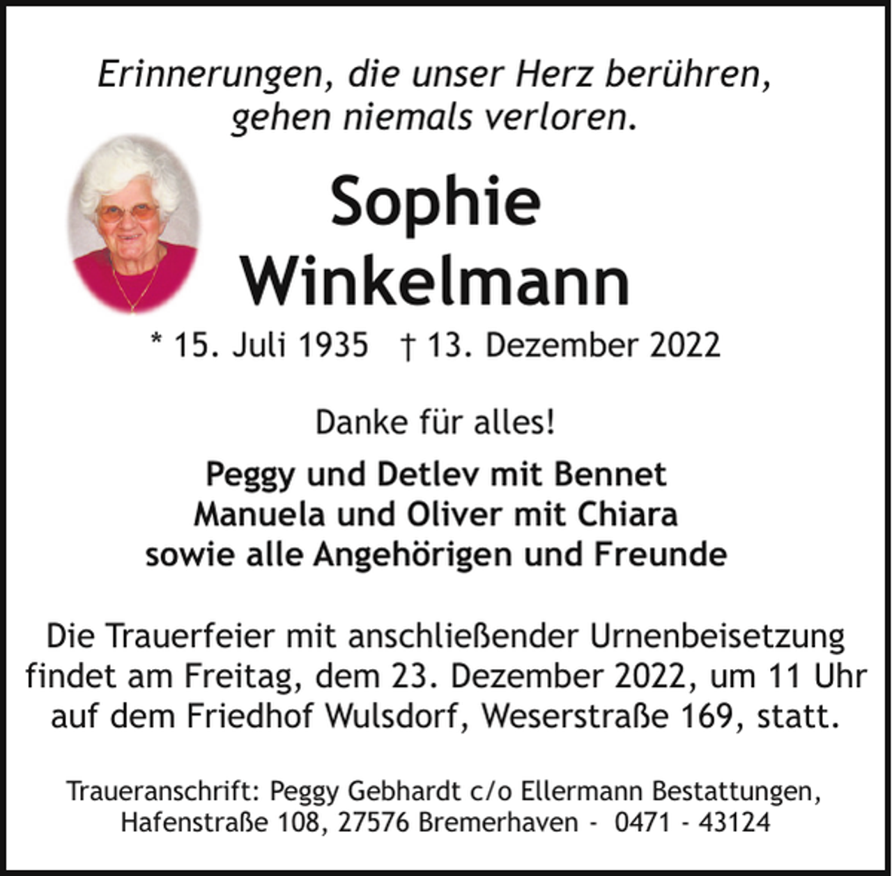 <p>Erinnerungen, die unser Herz berühren,<br />gehen niemals verloren.</p><p>Sophie<br />Winkelmann</p><p>* 15. Juli 1935 † 13. Dezember 2022<br />Danke für alles!<br />Peggy und Detlev mit Bennet<br />Manuela und Oliver mit Chiara<br />sowie alle Angehörigen und Freunde<br />Die Trauerfeier mit anschließender Urnenbeisetzung<br />findet am Freitag, dem 23. Dezember 2022, um 11 Uhr<br />auf dem Friedhof Wulsdorf, Weserstraße 169, statt.<br />Traueranschrift: Peggy Gebhardt c/o Ellermann Bestattungen,<br />Hafenstraße 108, 27576 Bremerhaven - 0471 - 43124</p>