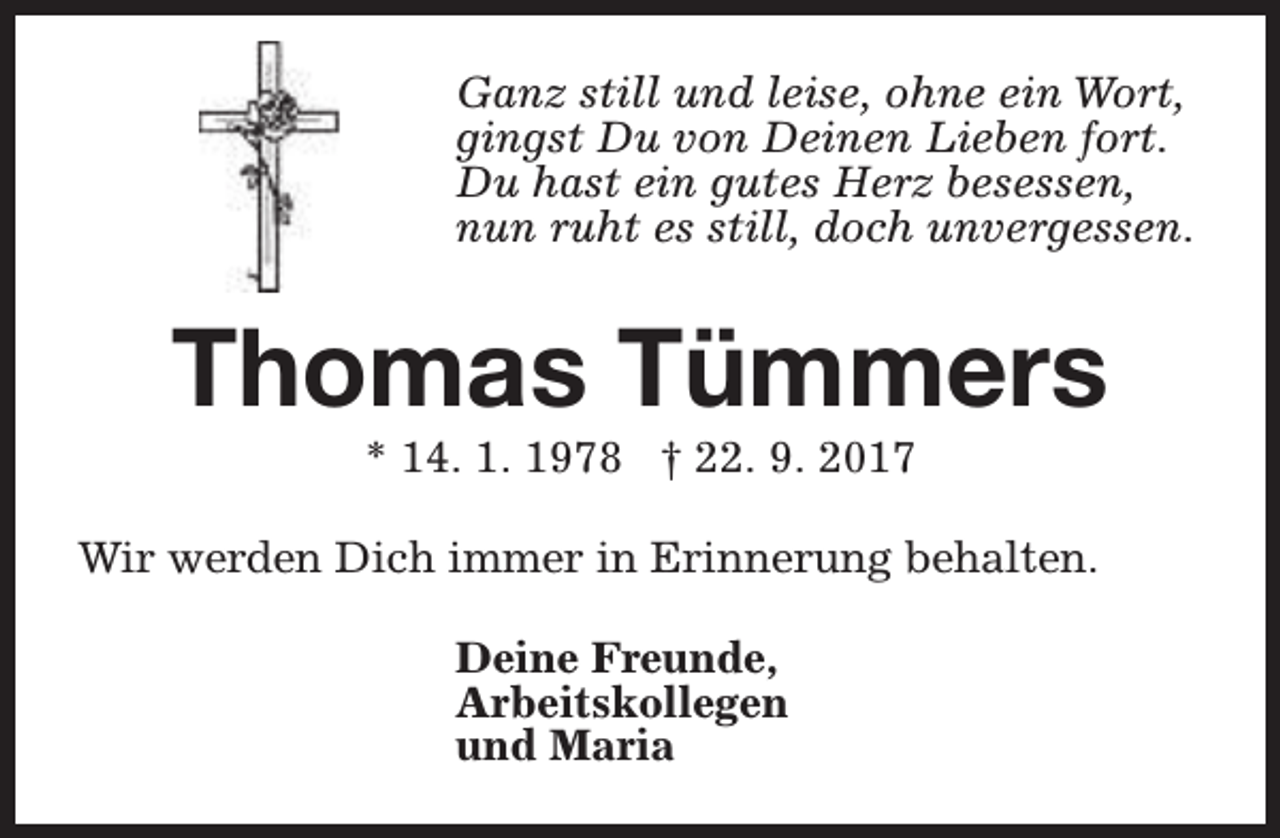 <p>Ganz still und leise, ohne ein Wort,<br />gingst Du von Deinen Lieben fort.<br />Du hast ein gutes Herz besessen,<br />nun ruht es still, doch unvergessen.</p><p>Thomas Tümmers<br />* 14. 1. 1978 † 22. 9. 2017</p><p>Wir werden Dich immer in Erinnerung behalten.<br />Deine Freunde,<br />Arbeitskollegen<br />und Maria</p>