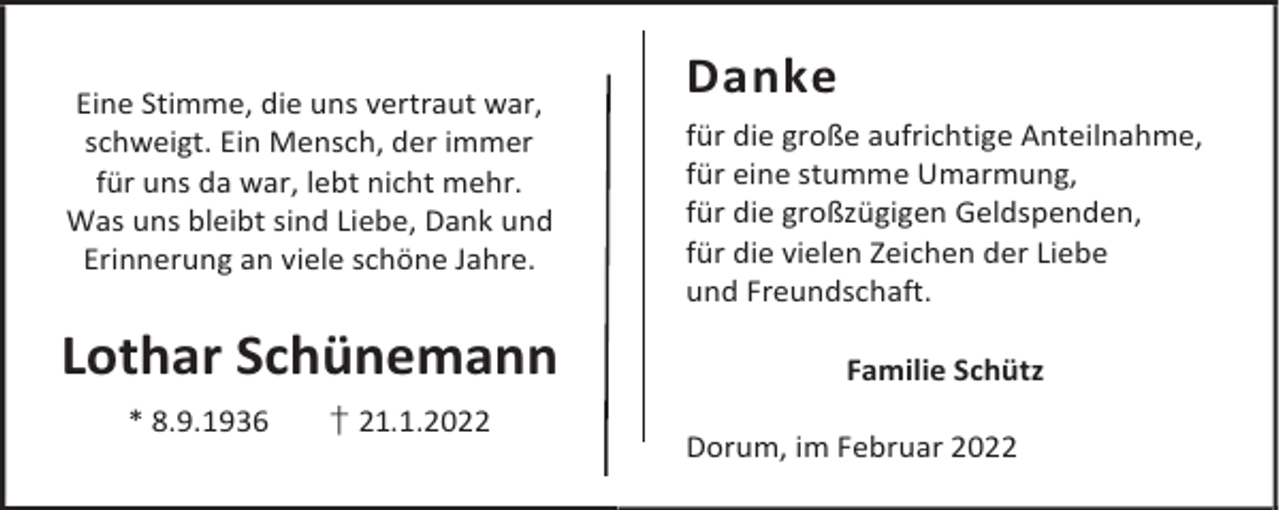 <p>Eine Stimme, die uns vertraut war,<br />schweigt. Ein Mensch, der immer<br />für uns da war, lebt nicht mehr.<br />Was uns bleibt sind Liebe, Dank und<br />Erinnerung an viele schöne Jahre.</p><p>Lothar Schünemann<br />* 8.9.1936</p><p>† 21.1.2022</p><p>Danke<br />für die große aufrichtige Anteilnahme,<br />für eine stumme Umarmung,<br />für die großzügigen Geldspenden,<br />für die vielen Zeichen der Liebe<br />und Freundschaft.<br />Familie Schütz<br />Dorum, im Februar 2022</p>