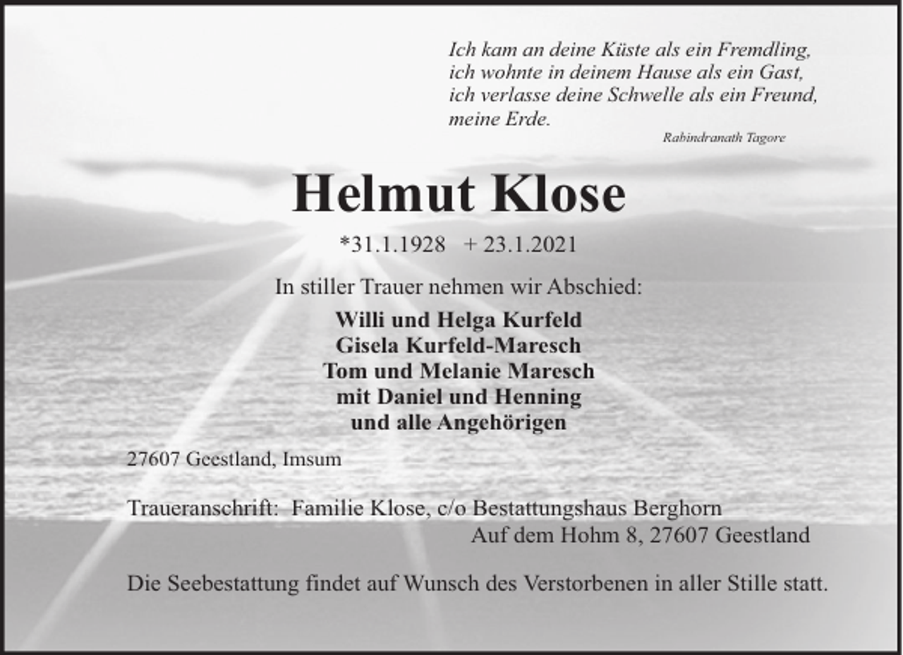 <p>Ich kam an deine Küste als ein Fremdling,<br />ich wohnte in deinem Hause als ein Gast,<br />ich verlasse deine Schwelle als ein Freund,<br />meine Erde.<br />Rabindranath Tagore</p><p>Helmut Klose<br />*31.1.1928 + 23.1.2021<br />In stiller Trauer nehmen wir Abschied:<br />Willi und Helga Kurfeld<br />Gisela Kurfeld-Maresch<br />Tom und Melanie Maresch<br />mit Daniel und Henning<br />und alle Angehörigen<br />27607 Geestland, Imsum</p><p>Traueranschrift: Familie Klose, c/o Bestattungshaus Berghorn<br />Auf dem Hohm 8, 27607 Geestland<br />Die Seebestattung findet auf Wunsch des Verstorbenen in aller Stille statt.</p>