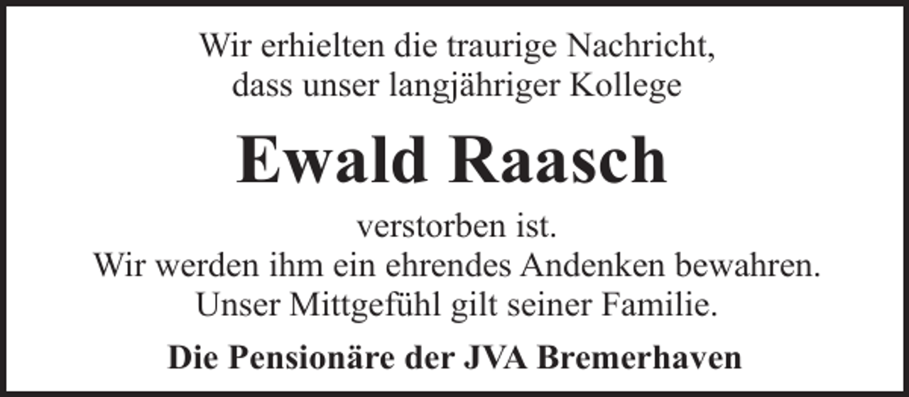 <p>Wir erhielten die traurige Nachricht,<br />dass unser langjähriger Kollege</p><p>Ewald Raasch</p><p>verstorben ist.<br />Wir werden ihm ein ehrendes Andenken bewahren.<br />Unser Mittgefühl gilt seiner Familie.<br />Die Pensionäre der JVA Bremerhaven</p>