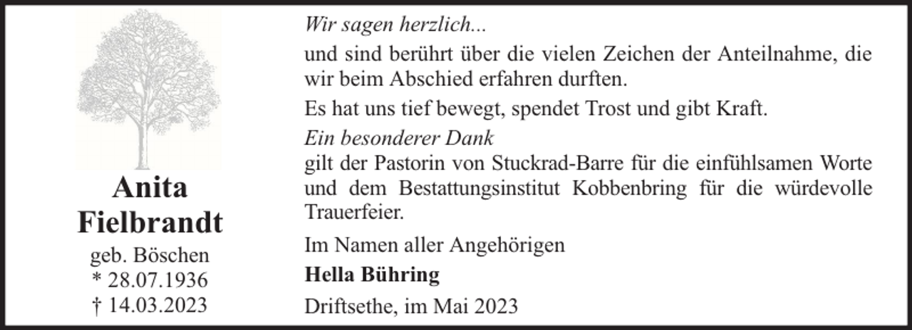 <p>Anita<br />Fielbrandt<br />geb. Böschen<br />* 28.07.1936<br />† 14.03.2023</p><p>Wir sagen herzlich...<br />und sind berührt über die vielen Zeichen der Anteilnahme, die<br />wir beim Abschied erfahren durften.<br />Es hat uns tief bewegt, spendet Trost und gibt Kraft.<br />Ein besonderer Dank<br />gilt der Pastorin von Stuckrad-Barre für die einfühlsamen Worte<br />und dem Bestattungsinstitut Kobbenbring für die würdevolle<br />Trauerfeier.<br />Im Namen aller Angehörigen<br />Hella Bühring<br />Driftsethe, im Mai 2023</p>