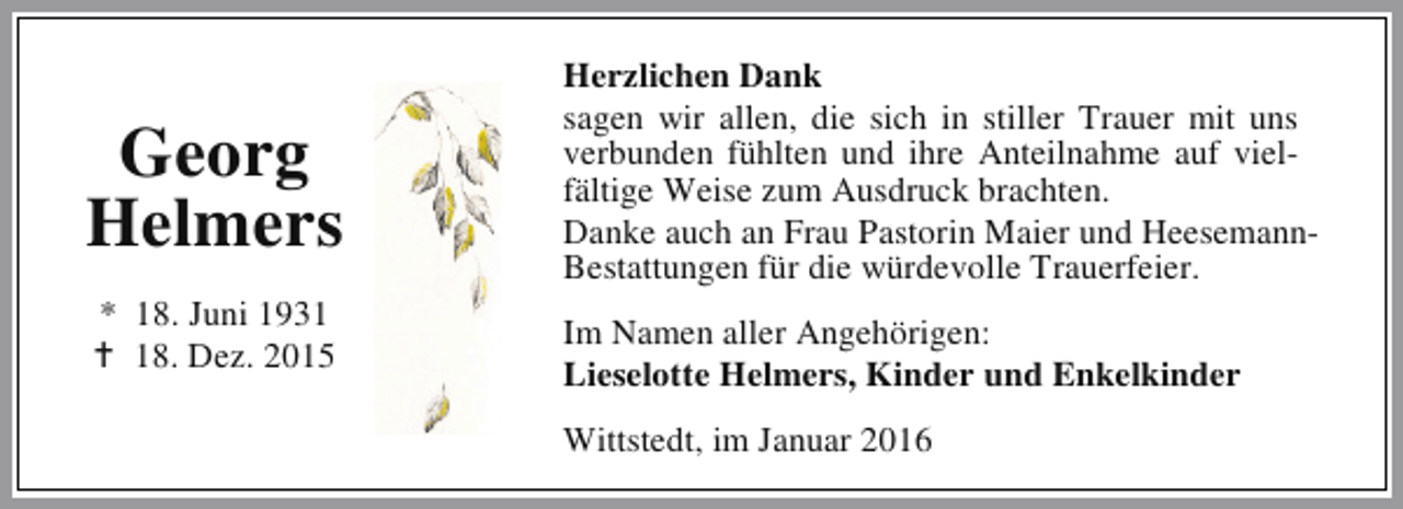 <p>Georg<br />Helmers<br />* 18. Juni 1931<br />B 18. Dez. 2015</p><p>Herzlichen Dank<br />sagen wir allen, die sich in stiller Trauer mit uns<br />verbunden fühlten und ihre Anteilnahme auf vielfältige Weise zum Ausdruck brachten.<br />Danke auch an Frau Pastorin Maier und HeesemannBestattungen für die würdevolle Trauerfeier.<br />Im Namen aller Angehörigen:<br />Lieselotte Helmers, Kinder und Enkelkinder<br />Wittstedt, im Januar 2016</p>