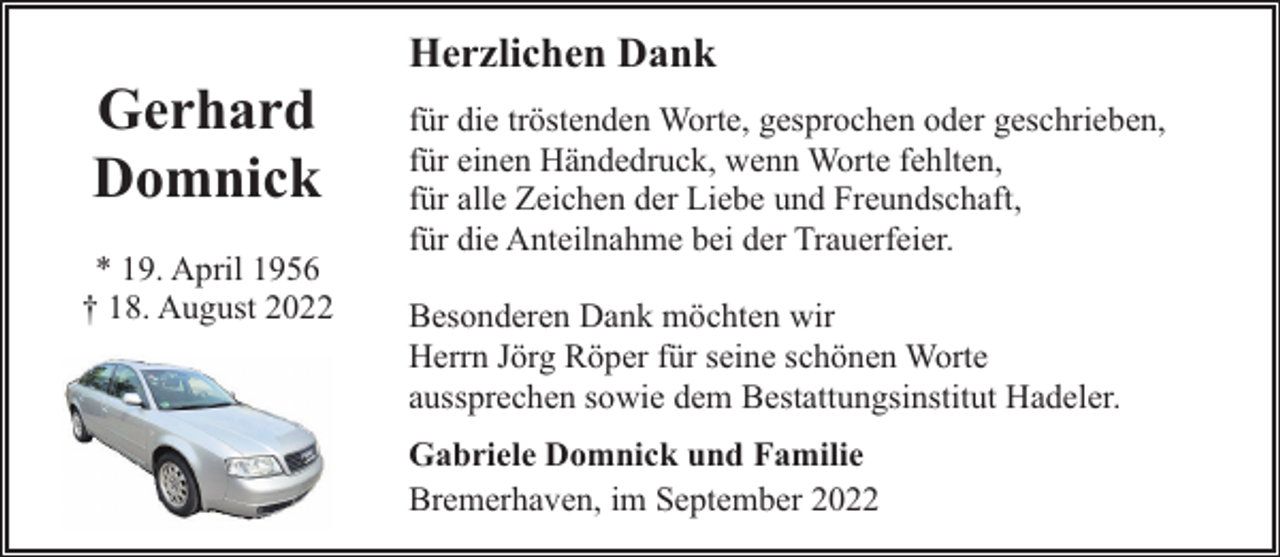 <p>Gerhard<br />Domnick<br />* 19. April 1956<br />† 18. August 2022</p><p>Herzlichen Dank<br />für die tröstenden Worte, gesprochen oder geschrieben,<br />für einen Händedruck, wenn Worte fehlten,<br />für alle Zeichen der Liebe und Freundschaft,<br />für die Anteilnahme bei der Trauerfeier.<br />Besonderen Dank möchten wir<br />Herrn Jörg Röper für seine schönen Worte<br />aussprechen sowie dem Bestattungsinstitut Hadeler.<br />Gabriele Domnick und Familie<br />Bremerhaven, im September 2022</p>