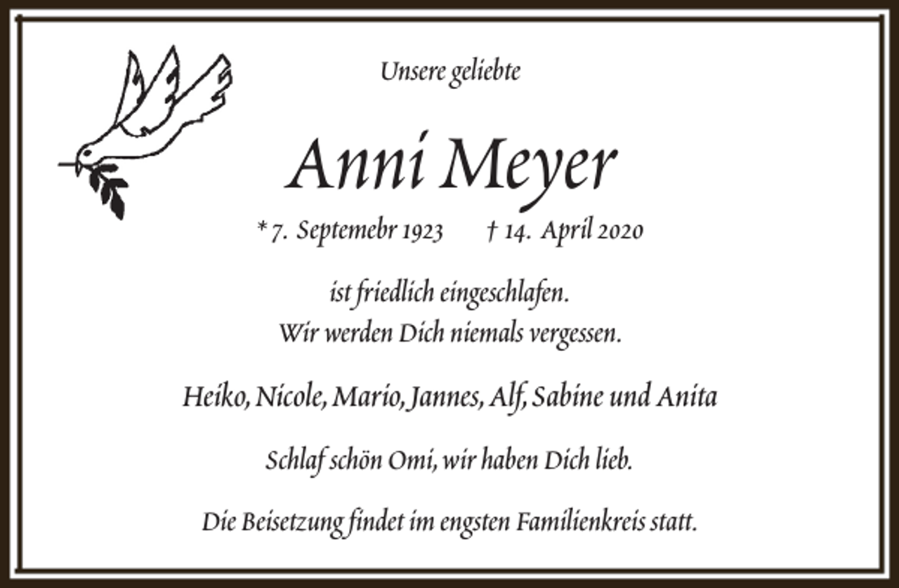 <p>Unsere geliebte</p><p>Anni Meyer</p><p>* 7. Septemebr 1923</p><p>† 14. April 2020</p><p>ist friedlich eingeschlafen.<br />Wir werden Dich niemals vergessen.</p><p>Heiko,Nicole,Mario,Jannes,Alf,Sabine und Anita<br />Schlaf schön Omi,wir haben Dich lieb.<br />Die Beisetzung findet im engsten Familienkreis statt.</p>