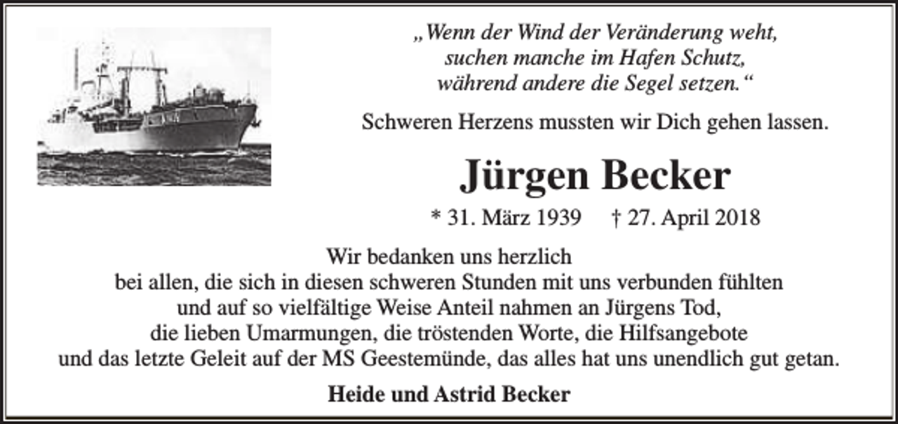 <p>„Wenn der Wind der Veränderung weht,<br />suchen manche im Hafen Schutz,<br />während andere die Segel setzen.“<br />Schweren Herzens mussten wir Dich gehen lassen.</p><p>Jürgen Becker</p><p>* 31. März 1939</p><p>† 27. April 2018</p><p>Wir bedanken uns herzlich<br />bei allen, die sich in diesen schweren Stunden mit uns verbunden fühlten<br />und auf so vielfältige Weise Anteil nahmen an Jürgens Tod,<br />die lieben Umarmungen, die tröstenden Worte, die Hilfsangebote<br />und das letzte Geleit auf der MS Geestemünde, das alles hat uns unendlich gut getan.<br />Heide und Astrid Becker</p>