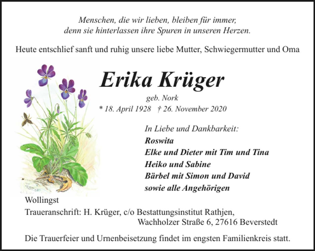<p>Menschen, die wir lieben, bleiben für immer,<br />denn sie hinterlassen ihre Spuren in unseren Herzen.<br />Heute entschlief sanft und ruhig unsere liebe Mutter, Schwiegermutter und Oma</p><p>Erika Krüger</p><p>geb. Nork<br />* 18. April 1928 † 26. November 2020</p><p>In Liebe und Dankbarkeit:<br />Roswita<br />Elke und Dieter mit Tim und Tina<br />Heiko und Sabine<br />Bärbel mit Simon und David<br />sowie alle Angehörigen<br />Wollingst<br />Traueranschrift: H. Krüger, c/o Bestattungsinstitut Rathjen,<br />Wachholzer Straße 6, 27616 Beverstedt<br />Die Trauerfeier und Urnenbeisetzung findet im engsten Familienkreis statt.</p>