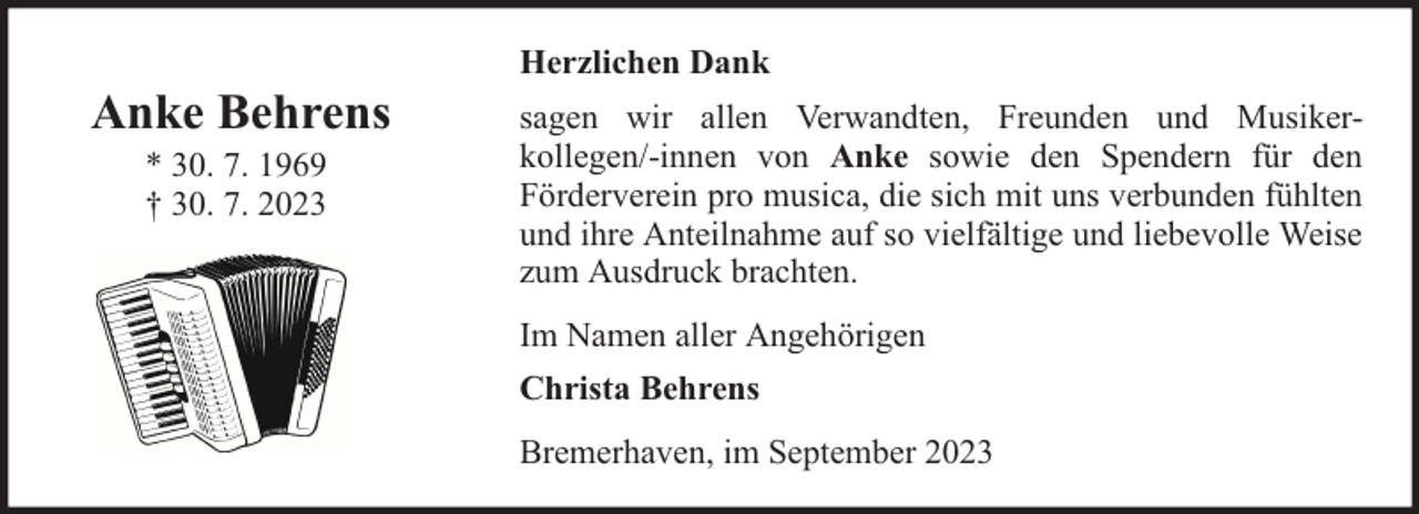 <p>Anke Behrens<br />* 30. 7. 1969<br />† 30. 7. 2023</p><p>Herzlichen Dank<br />sagen wir allen Verwandten, Freunden und Musikerkollegen/-innen von Anke sowie den Spendern für den<br />Förderverein pro musica, die sich mit uns verbunden fühlten<br />und ihre Anteilnahme auf so vielfältige und liebevolle Weise<br />zum Ausdruck brachten.<br />Im Namen aller Angehörigen<br />Christa Behrens<br />Bremerhaven, im September 2023</p>