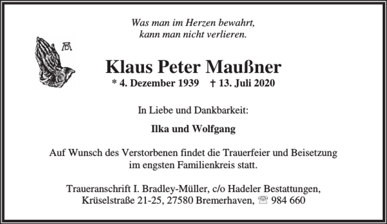<p>Was man im Herzen bewahrt,<br />kann man nicht verlieren.</p><p>Klaus Peter Maußner<br />* 4. Dezember 1939 B 13. Juli 2020<br />In Liebe und Dankbarkeit:<br />Ilka und Wolfgang<br />Auf Wunsch des Verstorbenen findet die Trauerfeier und Beisetzung<br />im engsten Familienkreis statt.<br />Traueranschrift I. Bradley-Müller, c/o Hadeler Bestattungen,<br />Krüselstraße 21-25, 27580 Bremerhaven, ℡ 984 660</p>