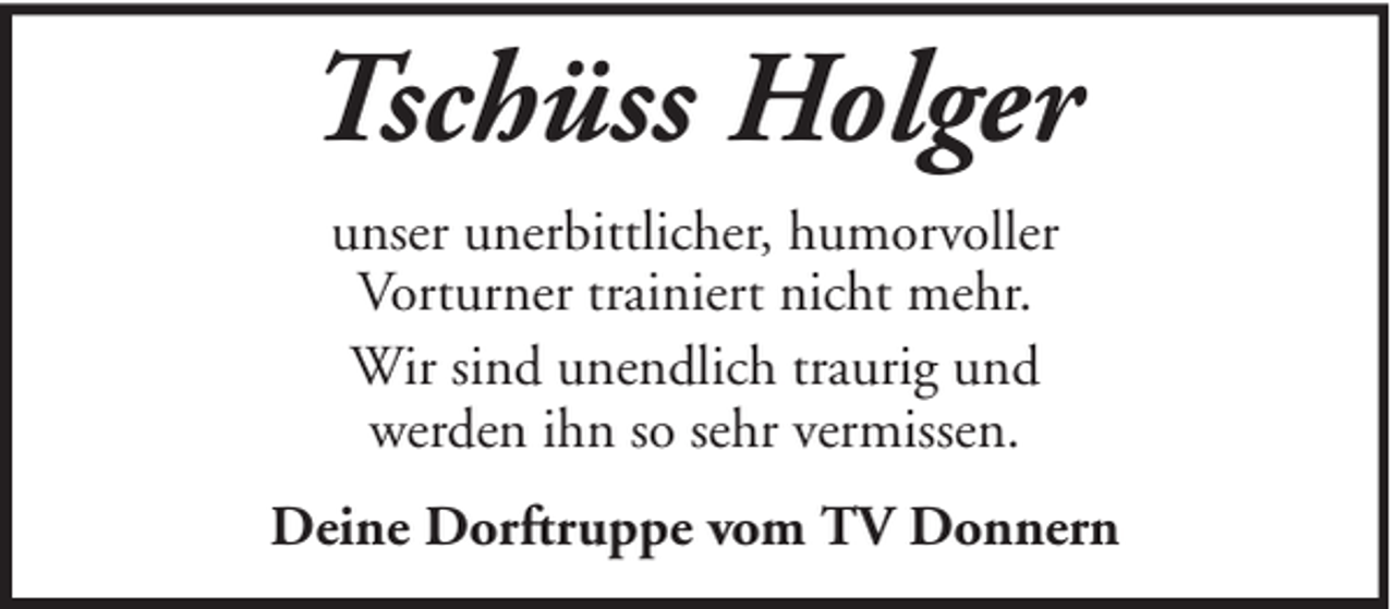 <p>Tschüss Holger<br />unser unerbittlicher, humorvoller<br />Vorturner trainiert nicht mehr.<br />Wir sind unendlich traurig und<br />werden ihn so sehr vermissen.<br />Deine Dorftruppe vom TV Donnern</p>