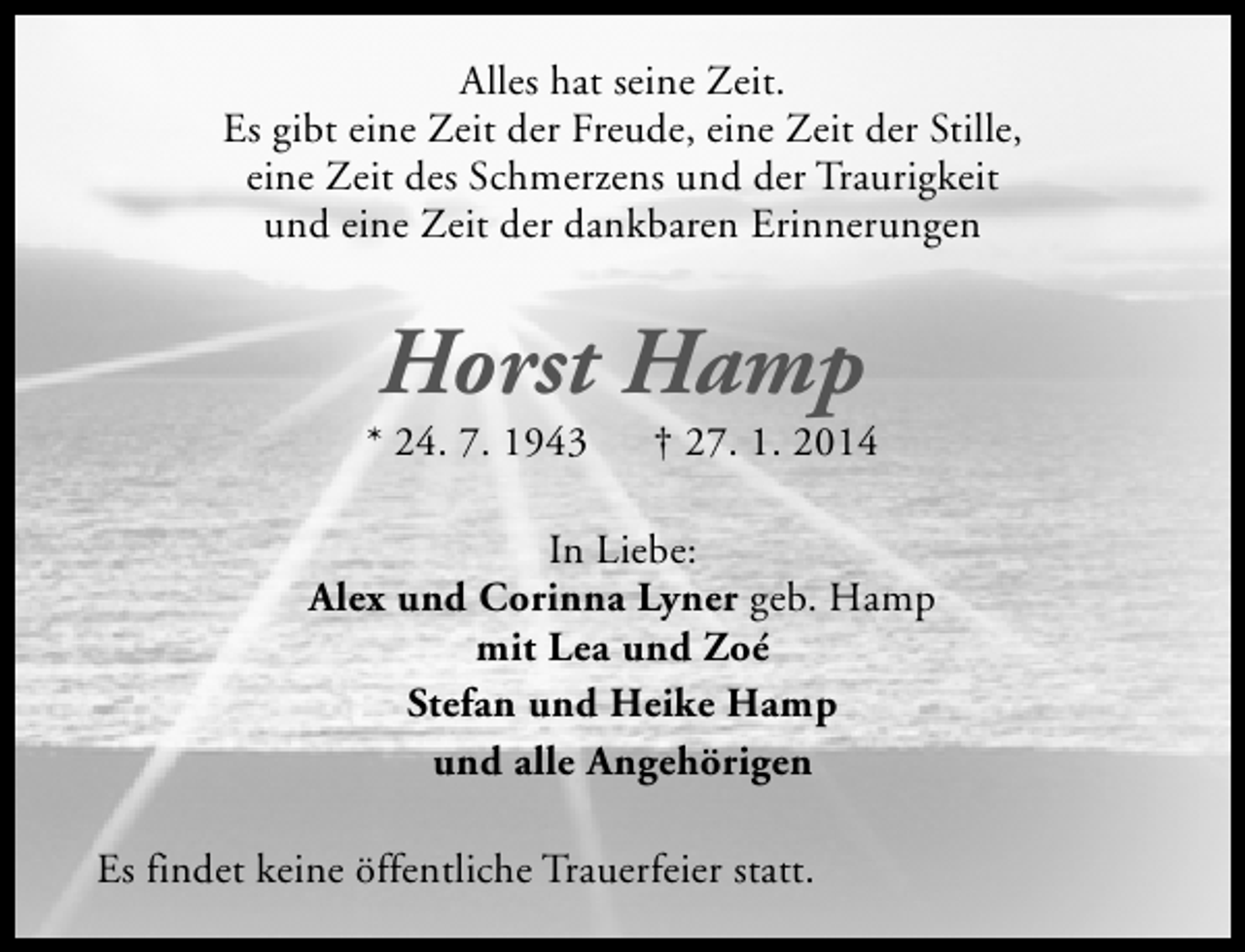 <p>Alles hat seine Zeit.<br />Es gibt eine Zeit der Freude, eine Zeit der Stille,<br />eine Zeit des Schmerzens und der Traurigkeit<br />und eine Zeit der dankbaren Erinnerungen</p><p>Horst Hamp</p><p>* 24. 7. 1943</p><p>† 27. 1. 2014</p><p>In Liebe:<br />Alex und Corinna Lyner geb. Hamp<br />mit Lea und Zoé<br />Stefan und Heike Hamp<br />und alle Angehörigen<br />Es findet keine öffentliche Trauerfeier statt.</p>