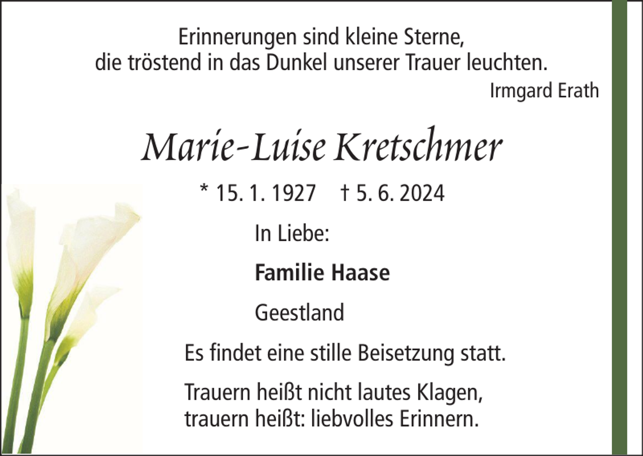<p>Erinnerungen sind kleine Sterne,<br />die tröstend in das Dunkel unserer Trauer leuchten.<br />Irmgard Erath</p><p>Marie-Luise Kretschmer<br />* 15. 1. 1927 † 5. 6. 2024<br />In Liebe:<br />Familie Haase<br />Geestland<br />Es findet eine stille Beisetzung statt.<br />Trauern heißt nicht lautes Klagen,<br />trauern heißt: liebvolles Erinnern.</p>