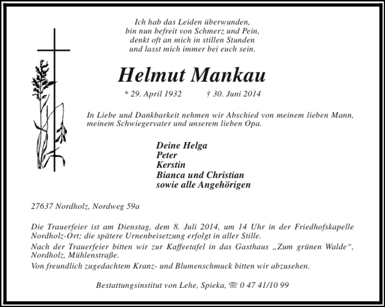 <p>Ich hab das Leiden überwunden,<br />bin nun befreit von Schmerz und Pein,<br />denkt oft an mich in stillen Stunden<br />und lasst mich immer bei euch sein.</p><p>Helmut Mankau<br />* 29. April 1932</p><p>† 30. Juni 2014</p><p>In Liebe und Dankbarkeit nehmen wir Abschied von meinem lieben Mann,<br />meinem Schwiegervater und unserem lieben Opa.</p><p>Deine Helga<br />Peter<br />Kerstin<br />Bianca und Christian<br />sowie alle Angehörigen<br />27637 Nordholz, Nordweg 59a<br />Die Trauerfeier ist am Dienstag, dem 8. Juli 2014, um 14 Uhr in der Friedhofskapelle<br />Nordholz-Ort; die spätere Urnenbeisetzung erfolgt in aller Stille.<br />Nach der Trauerfeier bitten wir zur Kaffeetafel in das Gasthaus „Zum grünen Walde“,<br />Nordholz, Mühlenstraße.<br />Von freundlich zugedachtem Kranz- und Blumenschmuck bitten wir abzusehen.<br />Bestattungsinstitut von Lehe, Spieka, s 0 47 41/10 99</p>
