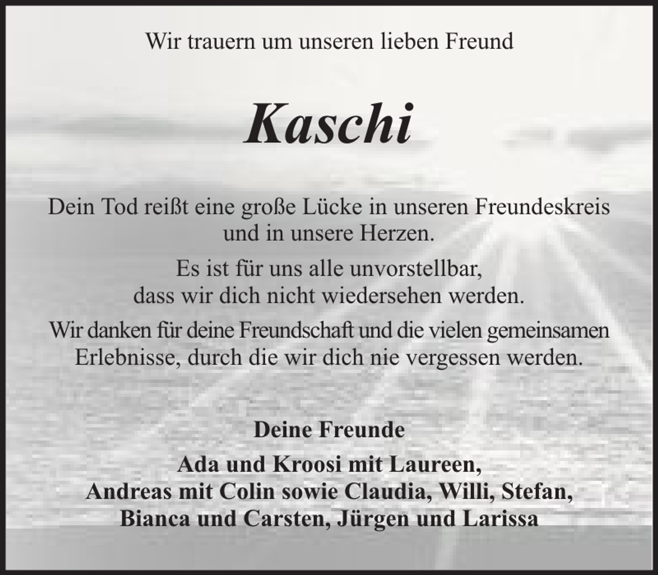 <p>Wir trauern um unseren lieben Freund</p><p>Kaschi<br />Dein Tod reißt eine große Lücke in unseren Freundeskreis<br />und in unsere Herzen.<br />Es ist für uns alle unvorstellbar,<br />dass wir dich nicht wiedersehen werden.<br />Wir danken für deine Freundschaft und die vielen gemeinsamen<br />Erlebnisse, durch die wir dich nie vergessen werden.<br />Deine Freunde<br />Ada und Kroosi mit Laureen,<br />Andreas mit Colin sowie Claudia, Willi, Stefan,<br />Bianca und Carsten, Jürgen und Larissa</p>