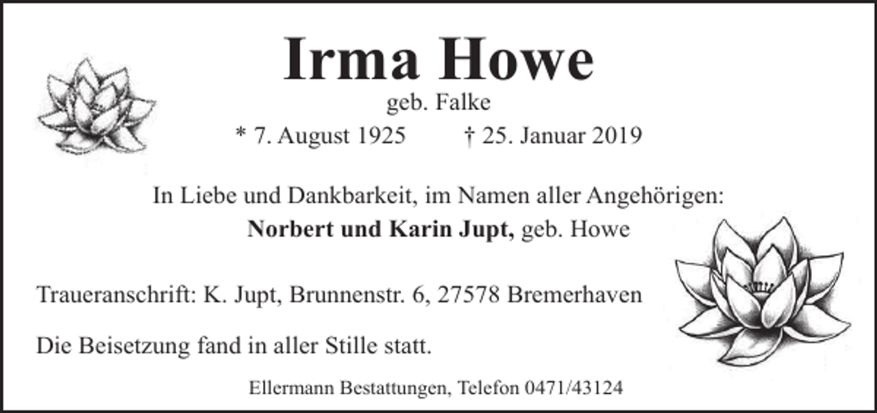 <p>Irma Howe</p><p>geb. Falke<br />* 7. August 1925<br />† 25. Januar 2019<br />In Liebe und Dankbarkeit, im Namen aller Angehörigen:<br />Norbert und Karin Jupt, geb. Howe<br />Traueranschrift: K. Jupt, Brunnenstr. 6, 27578 Bremerhaven<br />Die Beisetzung fand in aller Stille statt.<br />Ellermann Bestattungen, Telefon 0471/43124</p>