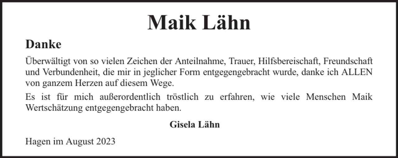 <p>Danke</p><p>Maik Lähn</p><p>Überwältigt von so vielen Zeichen der Anteilnahme, Trauer, Hilfsbereischaft, Freundschaft<br />und Verbundenheit, die mir in jeglicher Form entgegengebracht wurde, danke ich ALLEN<br />von ganzem Herzen auf diesem Wege.<br />Es ist für mich außerordentlich tröstlich zu erfahren, wie viele Menschen Maik<br />Wertschätzung entgegengebracht haben.<br />Gisela Lähn<br />Hagen im August 2023</p>