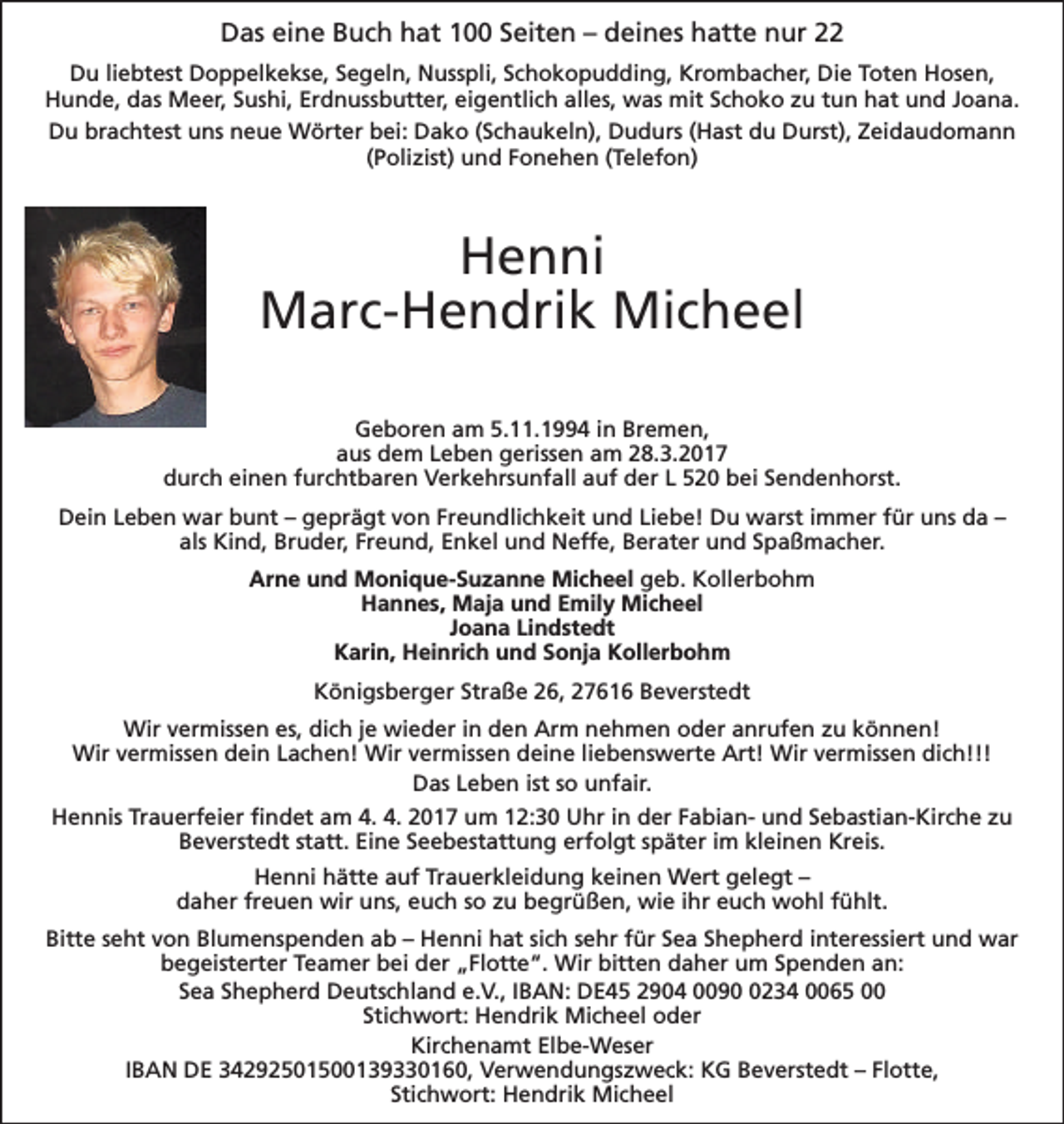 <p>Das eine Buch hat 100 Seiten – deines hatte nur 22<br />Du liebtest Doppelkekse, Segeln, Nusspli, Schokopudding, Krombacher, Die Toten Hosen,<br />Hunde, das Meer, Sushi, Erdnussbutter, eigentlich alles, was mit Schoko zu tun hat und Joana.<br />Du brachtest uns neue Wörter bei: Dako (Schaukeln), Dudurs (Hast du Durst), Zeidaudomann<br />(Polizist) und Fonehen (Telefon)</p><p>Henni<br />Marc-Hendrik Micheel<br />Geboren am 5.11.1994 in Bremen,<br />aus dem Leben gerissen am 28.3.2017<br />durch einen furchtbaren Verkehrsunfall auf der L 520 bei Sendenhorst.<br />Dein Leben war bunt – geprägt von Freundlichkeit und Liebe! Du warst immer für uns da –<br />als Kind, Bruder, Freund, Enkel und Neffe, Berater und Spaßmacher.<br />Arne und Monique-Suzanne Micheel geb. Kollerbohm<br />Hannes, Maja und Emily Micheel<br />Joana Lindstedt<br />Karin, Heinrich und Sonja Kollerbohm<br />Königsberger Straße 26, 27616 Beverstedt<br />Wir vermissen es, dich je wieder in den Arm nehmen oder anrufen zu können!<br />Wir vermissen dein Lachen! Wir vermissen deine liebenswerte Art! Wir vermissen dich!!!<br />Das Leben ist so unfair.<br />Hennis Trauerfeier findet am 4. 4. 2017 um 12:30 Uhr in der Fabian- und Sebastian-Kirche zu<br />Beverstedt statt. Eine Seebestattung erfolgt später im kleinen Kreis.<br />Henni hätte auf Trauerkleidung keinen Wert gelegt –<br />daher freuen wir uns, euch so zu begrüßen, wie ihr euch wohl fühlt.<br />Bitte seht von Blumenspenden ab – Henni hat sich sehr für Sea Shepherd interessiert und war<br />begeisterter Teamer bei der „Flotte“. Wir bitten daher um Spenden an:<br />Sea Shepherd Deutschland e.V., IBAN: DE45 2904 009234 0065 00<br />Stichwort: Hendrik Micheel oder<br />Kirchenamt Elbe-Weser<br />IBAN DE 34292501500139330160, Verwendungszweck: KG Beverstedt – Flotte,<br />Stichwort: Hendrik Micheel</p>