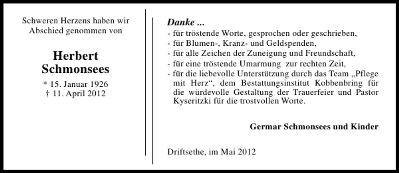 <p>Schweren Herzens haben wir<br />Abschied genommen von</p><p>Herbert<br />Schmonsees<br />* 15. Januar 1926<br />† 11. April 2012</p><p>Danke ...</p><p>- für tröstende Worte, gesprochen oder geschrieben,<br />- für Blumen-, Kranz- und Geldspenden,<br />- für alle Zeichen der Zuneigung und Freundschaft,<br />- für eine tröstende Umarmung zur rechten Zeit,<br />- für die liebevolle Unterstützung durch das Team „Pflege<br />mit Herz“, dem Bestattungsinstitut Kobbenbring für<br />die würdevolle Gestaltung der Trauerfeier und Pastor<br />Kyseritzki für die trostvollen Worte.<br />Germar Schmonsees und Kinder<br />Driftsethe, im Mai 2012</p>