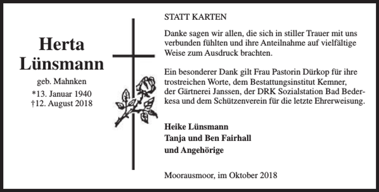 <p>STATT KARTEN</p><p>Herta<br />Lünsmann<br />geb. Mahnken<br />*13. Januar 1940<br />†12. August 2018</p><p>Danke sagen wir allen, die sich in stiller Trauer mit uns<br />verbunden fühlten und ihre Anteilnahme auf vielfältige<br />Weise zum Ausdruck brachten.<br />Ein besonderer Dank gilt Frau Pastorin Dürkop für ihre<br />trostreichen Worte, dem Bestattungsinstitut Kemner,<br />der Gärtnerei Janssen, der DRK Sozialstation Bad Bederkesa und dem Schützenverein für die letzte Ehrerweisung.<br />Heike Lünsmann<br />Tanja und Ben Fairhall<br />und Angehörige<br />Moorausmoor, im Oktober 2018</p>