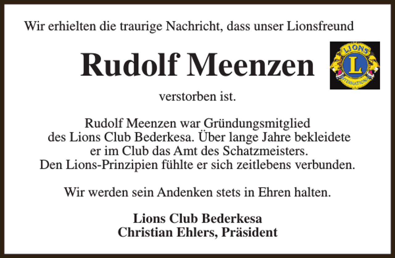 <p>Wir erhielten die traurige Nachricht, dass unser Lionsfreund</p><p>Rudolf Meenzen<br />verstorben ist.<br />Rudolf Meenzen war Gründungsmitglied<br />des Lions Club Bederkesa. Über lange Jahre bekleidete<br />er im Club das Amt des Schatzmeisters.<br />Den Lions-Prinzipien fühlte er sich zeitlebens verbunden.<br />Wir werden sein Andenken stets in Ehren halten.<br />Lions Club Bederkesa<br />Christian Ehlers, Präsident</p>