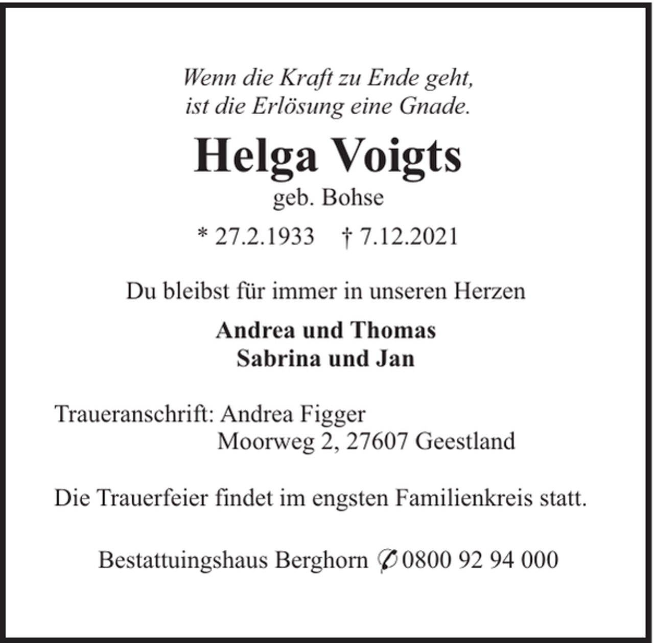<p>Wenn die Kraft zu Ende geht,<br />ist die Erlösung eine Gnade.</p><p>Helga Voigts<br />geb. Bohse<br />* 27.2.1933</p><p>† 7.12.2021</p><p>Du bleibst für immer in unseren Herzen<br />Andrea und Thomas<br />Sabrina und Jan<br />Traueranschrift: Andrea Figger<br />Moorweg 2, 27607 Geestland<br />Die Trauerfeier findet im engsten Familienkreis statt.<br />Bestattuingshaus Berghorn * 0800 92 94 000</p>