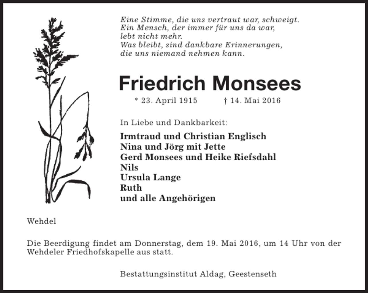 <p>Eine Stimme, die uns vertraut war, schweigt.<br />Ein Mensch, der immer für uns da war,<br />lebt nicht mehr.<br />Was bleibt, sind dankbare Erinnerungen,<br />die uns niemand nehmen kann.</p><p>Friedrich Monsees<br />* 23. April 1915</p><p>† 14. Mai 2016</p><p>In Liebe und Dankbarkeit:</p><p>Irmtraud und Christian Englisch<br />Nina und Jörg mit Jette<br />Gerd Monsees und Heike Riefsdahl<br />Nils<br />Ursula Lange<br />Ruth<br />und alle Angehörigen<br />Wehdel<br />Die Beerdigung findet am Donnerstag, dem 19. Mai 2016, um 14 Uhr von der<br />Wehdeler Friedhofskapelle aus statt.<br />Bestattungsinstitut Aldag, Geestenseth</p>