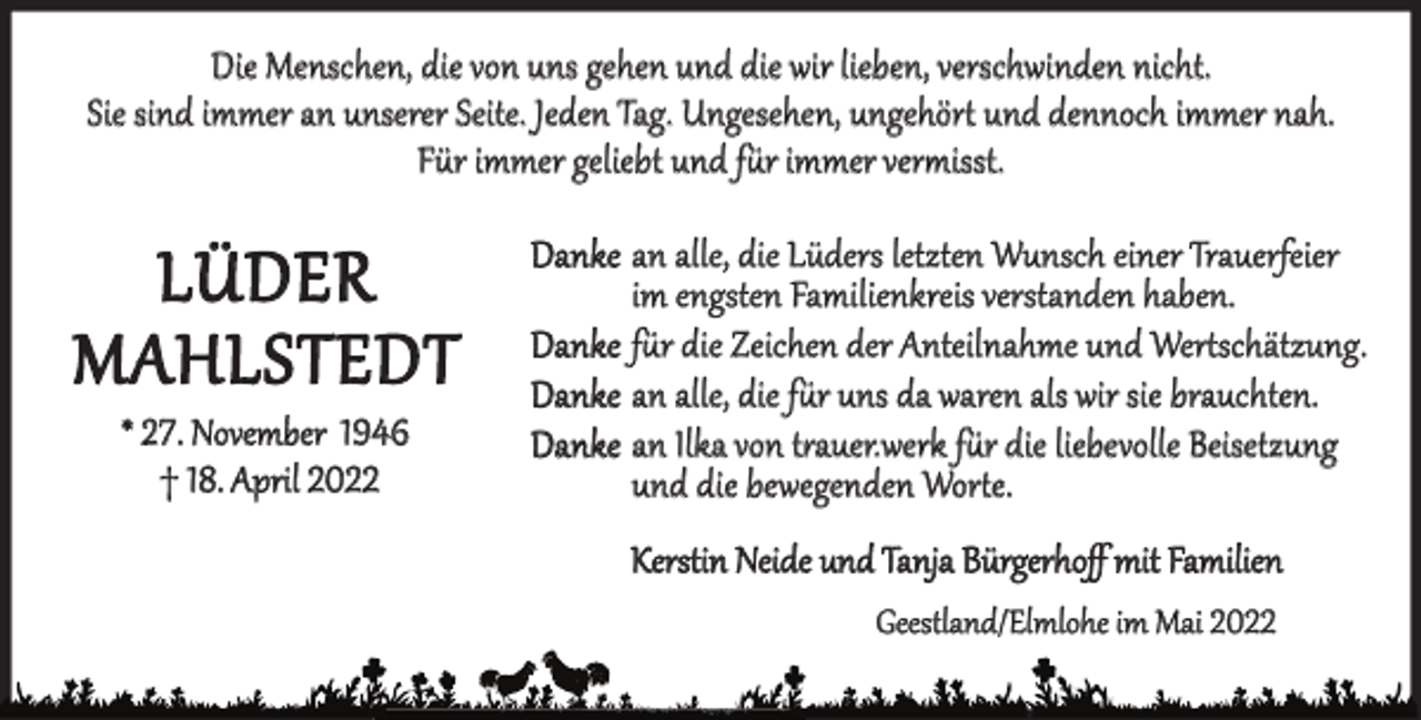 <p>Die Menschen, die von uns gehen und die wir lieben, verschwinden nicht.<br />Sie sind immer an unserer Seite. Jeden Tag. Ungesehen, ungehört und dennoch immer nah.<br />Für immer geliebt und für immer vermisst.</p><p>LÜDER<br />MAHLSTEDT<br />* 27. November 1946<br />† 18. April 2022</p><p>Danke an alle, die Lüders letzten Wunsch einer Trauerfeier<br />im engsten Familienkreis verstanden haben.<br />Danke für die Zeichen der Anteilnahme und Wertschätzung.<br />Danke an alle, die für uns da waren als wir sie brauchten.<br />Danke an Ilka von trauer.werk für die liebevolle Beisetzung<br />und die bewegenden Worte.<br />Kerstin Neide und Tanja Bürgerhoﬀ mit Familien<br />Geestland/Elmlohe im Mai 2022</p>