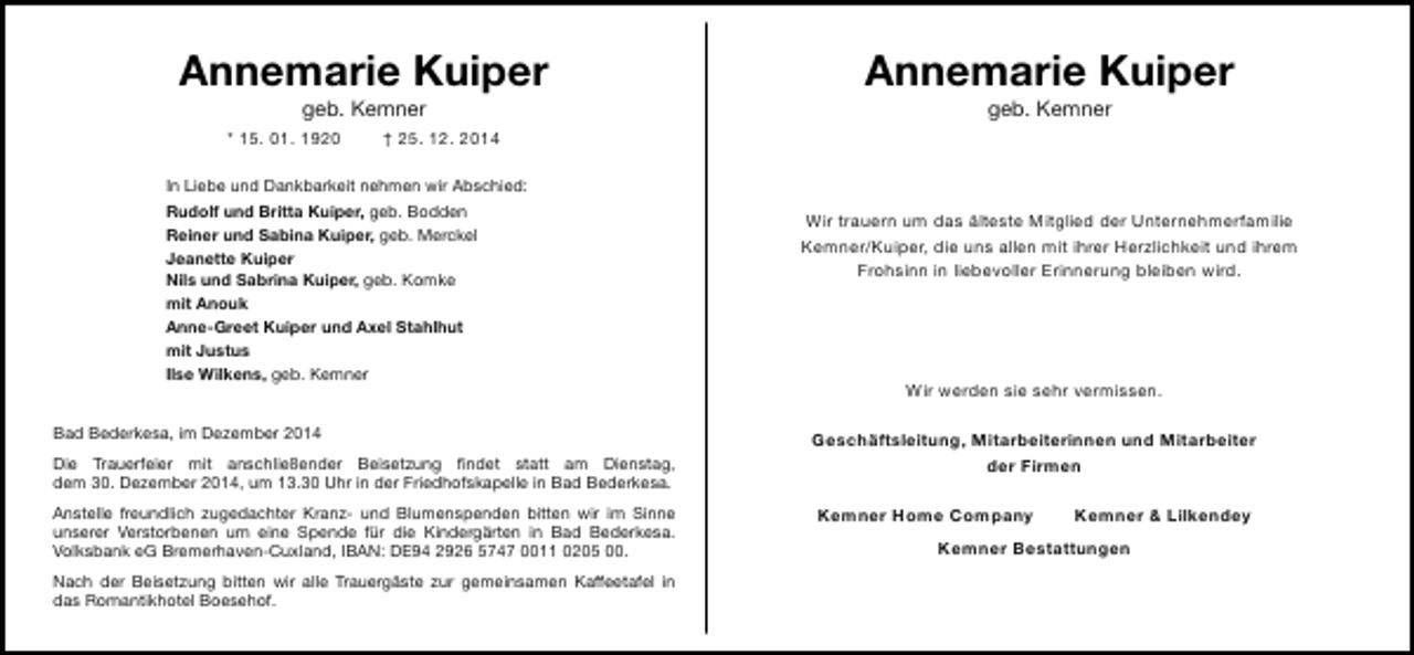 <p>Annemarie Kuiper<br />geb. Kemner</p><p>* 15. 01. 1920</p><p>Annemarie Kuiper<br />geb. Kemner</p><p>† 25. 12. 2014</p><p>In Liebe und Dankbarkeit nehmen wir Abschied:<br />Rudolf und Britta Kuiper, geb. Bodden<br />Reiner und Sabina Kuiper, geb. Merckel<br />Jeanette Kuiper<br />Nils und Sabrina Kuiper, geb. Komke<br />mit Anouk<br />Anne-Greet Kuiper und Axel Stahlhut<br />mit Justus<br />Ilse Wilkens, geb. Kemner<br />Bad Bederkesa, im Dezember 2014<br />Die Trauerfeier mit anschließender Beisetzung findet statt am Dienstag,<br />dem 30. Dezember 2014, um 13.30 Uhr in der Friedhofskapelle in Bad Bederkesa.<br />Anstelle freundlich zugedachter Kranz- und Blumenspenden bitten wir im Sinne<br />unserer Verstorbenen um eine Spende für die Kindergärten in Bad Bederkesa.<br />Volksbank eG Bremerhaven-Cuxland, IBAN: DE94 2926 5747 0011 0205 00.<br />Nach der Beisetzung bitten wir alle Trauergäste zur gemeinsamen Kaffeetafel in<br />das Romantikhotel Boesehof.</p><p>Wir trauern um das älteste Mitglied der Unternehmerfamilie<br />Kemner/Kuiper, die uns allen mit ihrer Herzlichkeit und ihrem<br />Frohsinn in liebevoller Erinnerung bleiben wird.</p><p>Wir werden sie sehr vermissen.<br />Geschäftsleitung, Mitarbeiterinnen und Mitarbeiter<br />der Firmen<br />Kemner Home Company</p><p>Kemner &amp; Lilkendey</p><p>Kemner Bestattungen</p>
