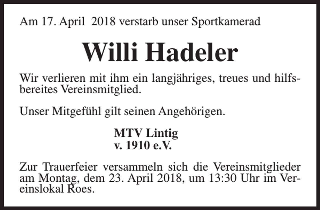 <p>Am 17. April 2018 verstarb unser Sportkamerad</p><p>Willi Hadeler</p><p>Wir verlieren mit ihm ein langjähriges, treues und hilfsbereites Vereinsmitglied.<br />Unser Mitgefühl gilt seinen Angehörigen.<br />MTV Lintig<br />v. 1910 e.V.<br />Zur Trauerfeier versammeln sich die Vereinsmitglieder<br />am Montag, dem 23. April 2018, um 13:30 Uhr im Vereinslokal Roes.</p>