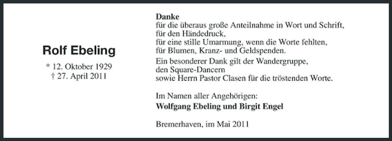 <p>Rolf Ebeling<br />* 12. Oktober 1929 † 27. April 2011</p><p>Danke für die überaus große Anteilnahme in Wort und Schrift, für den Händedruck, für eine stille Umarmung, wenn die Worte fehlten, für Blumen, Kranz- und Geldspenden. Ein besonderer Dank gilt der Wandergruppe, den Square-Dancern sowie Herrn Pastor Clasen für die tröstenden Worte. Im Namen aller Angehörigen: Wolfgang Ebeling und Birgit Engel Bremerhaven, im Mai 2011</p>
