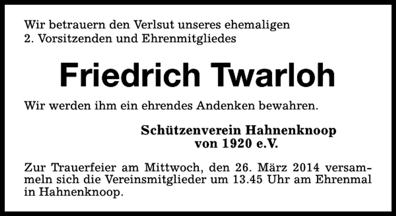 <p>Wir betrauern den Verlsut unseres ehemaligen<br />2. Vorsitzenden und Ehrenmitgliedes</p><p>Friedrich Twarloh</p><p>Wir werden ihm ein ehrendes Andenken bewahren.</p><p>Schützenverein Hahnenknoop<br />von 1920 e.V.<br />Zur Trauerfeier am Mittwoch, den 26. März 2014 versammeln sich die Vereinsmitglieder um 13.45 Uhr am Ehrenmal<br />in Hahnenknoop.</p>