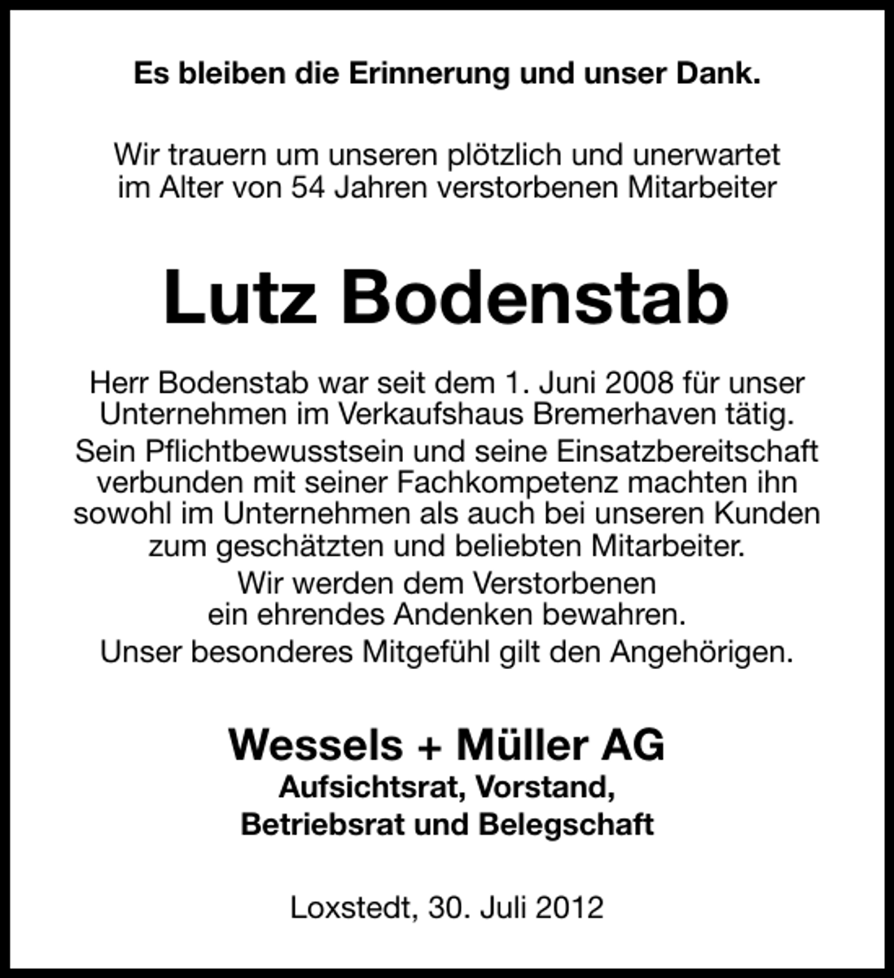 <p>Es bleiben die Erinnerung und unser Dank.<br />Wir trauern um unseren plötzlich und unerwartet<br />im Alter von 54 Jahren verstorbenen Mitarbeiter</p><p>Lutz Bodenstab<br />Herr Bodenstab war seit dem 1. Juni 2008 für unser<br />Unternehmen im Verkaufshaus Bremerhaven tätig.<br />Sein Pflichtbewusstsein und seine Einsatzbereitschaft<br />verbunden mit seiner Fachkompetenz machten ihn<br />sowohl im Unternehmen als auch bei unseren Kunden<br />zum geschätzten und beliebten Mitarbeiter.<br />Wir werden dem Verstorbenen<br />ein ehrendes Andenken bewahren.<br />Unser besonderes Mitgefühl gilt den Angehörigen.</p><p>Wessels + Müller AG<br />Aufsichtsrat, Vorstand,<br />Betriebsrat und Belegschaft<br />Loxstedt, 30. Juli 2012</p>