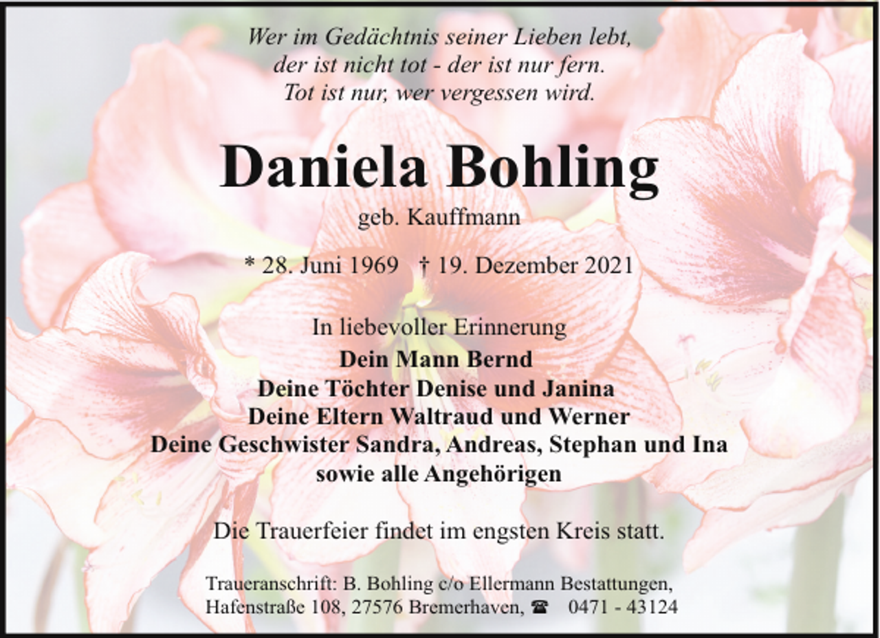 <p>Wer im Gedächtnis seiner Lieben lebt,<br />der ist nicht tot - der ist nur fern.<br />Tot ist nur, wer vergessen wird.</p><p>Daniela Bohling<br />geb. Kauffmann</p><p>* 28. Juni 1969 † 19. Dezember 2021<br />In liebevoller Erinnerung<br />Dein Mann Bernd<br />Deine Töchter Denise und Janina<br />Deine Eltern Waltraud und Werner<br />Deine Geschwister Sandra, Andreas, Stephan und Ina<br />sowie alle Angehörigen<br />Die Trauerfeier findet im engsten Kreis statt.<br />Traueranschrift: B. Bohling c/o Ellermann Bestattungen,<br />Hafenstraße 108, 27576 Bremerhaven, ( 0471 - 43124</p>