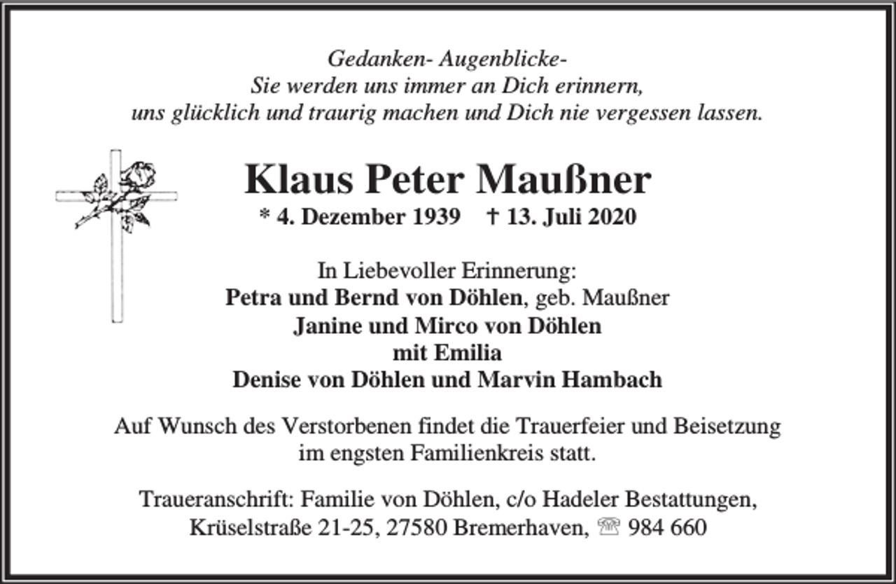 <p>Gedanken- AugenblickeSie werden uns immer an Dich erinnern,<br />uns glücklich und traurig machen und Dich nie vergessen lassen.</p><p>Klaus Peter Maußner<br />* 4. Dezember 1939</p><p>B 13. Juli 2020</p><p>In Liebevoller Erinnerung:<br />Petra und Bernd von Döhlen, geb. Maußner<br />Janine und Mirco von Döhlen<br />mit Emilia<br />Denise von Döhlen und Marvin Hambach<br />Auf Wunsch des Verstorbenen findet die Trauerfeier und Beisetzung<br />im engsten Familienkreis statt.<br />Traueranschrift: Familie von Döhlen, c/o Hadeler Bestattungen,<br />Krüselstraße 21-25, 27580 Bremerhaven, ℡ 984 660</p>