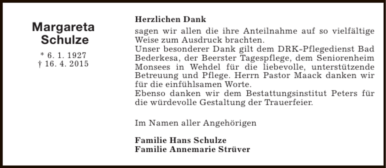 <p>Margareta<br />Schulze<br />* 6. 1. 1927<br />† 16. 4. 2015</p><p>Herzlichen Dank<br />sagen wir allen die ihre Anteilnahme auf so vielfältige<br />Weise zum Ausdruck brachten.<br />Unser besonderer Dank gilt dem DRK-Pflegedienst Bad<br />Bederkesa, der Beerster Tagespflege, dem Seniorenheim<br />Monsees in Wehdel für die liebevolle, unterstützende<br />Betreuung und Pflege. Herrn Pastor Maack danken wir<br />für die einfühlsamen Worte.<br />Ebenso danken wir dem Bestattungsinstitut Peters für<br />die würdevolle Gestaltung der Trauerfeier.<br />Im Namen aller Angehörigen<br />Familie Hans Schulze<br />Familie Annemarie Strüver</p>