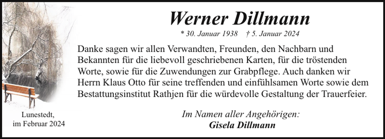 <p>Werner Dillmann<br />* 30. Januar 1938</p><p>† 5. Januar 2024</p><p>Danke sagen wir allen Verwandten, Freunden, den Nachbarn und<br />Bekannten für die liebevoll geschriebenen Karten, für die tröstenden<br />Worte, sowie für die Zuwendungen zur Grabpflege. Auch danken wir<br />Herrn Klaus Otto für seine treffenden und einfühlsamen Worte sowie dem<br />Bestattungsinstitut Rathjen für die würdevolle Gestaltung der Trauerfeier.<br />Lunestedt,<br />im Februar 2024</p><p>Im Namen aller Angehörigen:<br />Gisela Dillmann</p>