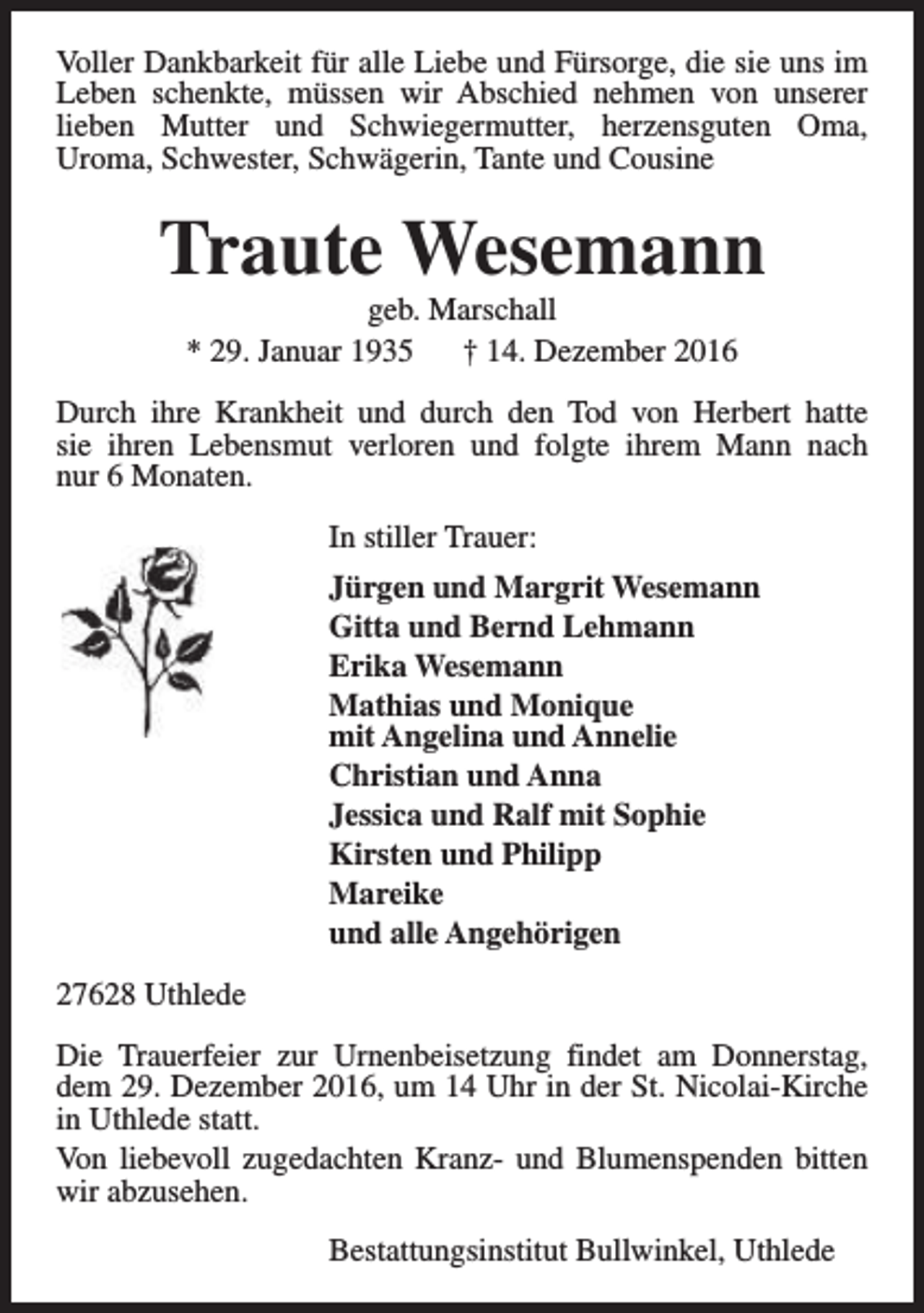 <p>Voller Dankbarkeit für alle Liebe und Fürsorge, die sie uns im<br />Leben schenkte, müssen wir Abschied nehmen von unserer<br />lieben Mutter und Schwiegermutter, herzensguten Oma,<br />Uroma, Schwester, Schwägerin, Tante und Cousine</p><p>Traute Wesemann<br />geb. Marschall<br />* 29. Januar 1935<br />† 14. Dezember 2016</p><p>Durch ihre Krankheit und durch den Tod von Herbert hatte<br />sie ihren Lebensmut verloren und folgte ihrem Mann nach<br />nur 6 Monaten.<br />In stiller Trauer:<br />Jürgen und Margrit Wesemann<br />Gitta und Bernd Lehmann<br />Erika Wesemann<br />Mathias und Monique<br />mit Angelina und Annelie<br />Christian und Anna<br />Jessica und Ralf mit Sophie<br />Kirsten und Philipp<br />Mareike<br />und alle Angehörigen<br />27628 Uthlede<br />Die Trauerfeier zur Urnenbeisetzung findet am Donnerstag,<br />dem 29. Dezember 2016, um 14 Uhr in der St. Nicolai-Kirche<br />in Uthlede statt.<br />Von liebevoll zugedachten Kranz- und Blumenspenden bitten<br />wir abzusehen.<br />Bestattungsinstitut Bullwinkel, Uthlede</p>