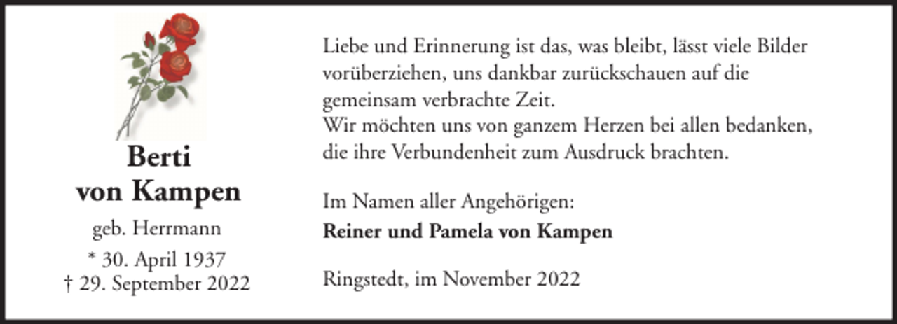 <p>Berti<br />von Kampen<br />geb. Herrmann<br />* 30. April 1937<br />† 29. September 2022</p><p>Liebe und Erinnerung ist das, was bleibt, lässt viele Bilder<br />vorüberziehen, uns dankbar zurückschauen auf die<br />gemeinsam verbrachte Zeit.<br />Wir möchten uns von ganzem Herzen bei allen bedanken,<br />die ihre Verbundenheit zum Ausdruck brachten.<br />Im Namen aller Angehörigen:<br />Reiner und Pamela von Kampen<br />Ringstedt, im November 2022</p>
