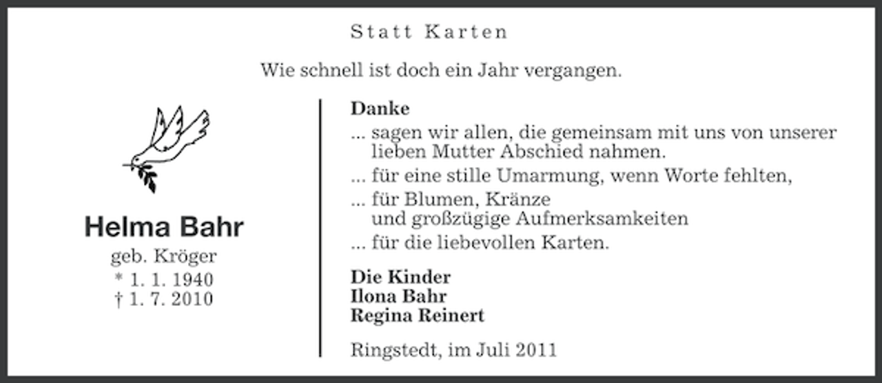 <p>Statt Karten<br />Wie schnell ist doch ein Jahr vergangen.</p><p>Helma Bahr<br />geb. Kröger<br />* 1. 1. 1940<br />† 1. 7. 2010</p><p>Danke<br />... sagen wir allen, die gemeinsam mit uns von unserer<br />lieben Mutter Abschied nahmen.<br />... für eine stille Umarmung, wenn Worte fehlten,<br />... für Blumen, Kränze<br />und großzügige Aufmerksamkeiten<br />... für die liebevollen Karten.<br />Die Kinder<br />Ilona Bahr<br />Regina Reinert<br />Ringstedt, im Juli 2011</p>