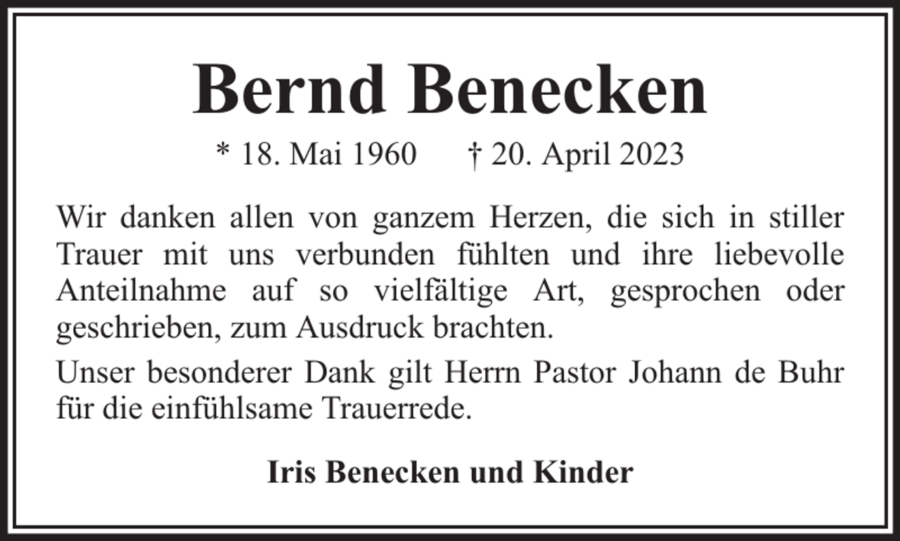 <p>Bernd Benecken<br />* 18. Mai 1960</p><p>† 20. April 2023</p><p>Wir danken allen von ganzem Herzen, die sich in stiller<br />Trauer mit uns verbunden fühlten und ihre liebevolle<br />Anteilnahme auf so vielfältige Art, gesprochen oder<br />geschrieben, zum Ausdruck brachten.<br />Unser besonderer Dank gilt Herrn Pastor Johann de Buhr<br />für die einfühlsame Trauerrede.<br />Iris Benecken und Kinder</p>