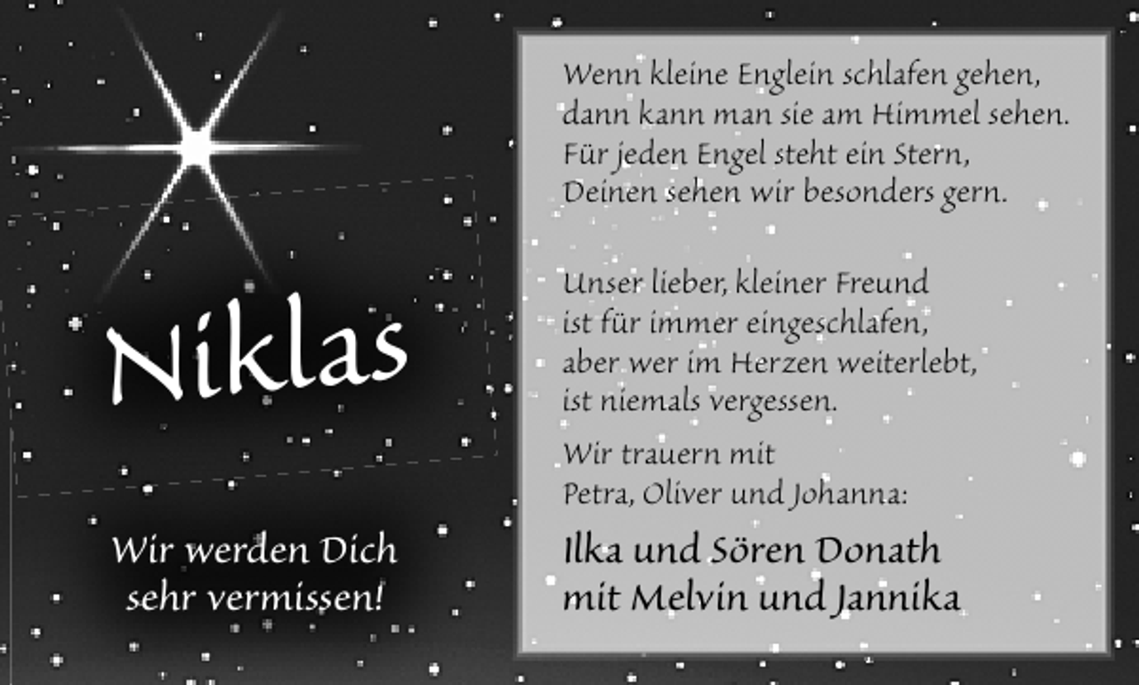<p>Wenn kleine Englein schlafen gehen,<br />dann kann man sie am Himmel sehen.<br />Für jeden Engel steht ein Stern,<br />Deinen sehen wir besonders gern.</p><p>Niklas<br />Wir werden Dich<br />sehr vermissen!</p><p>Unser lieber, kleiner Freund<br />ist für immer eingeschlafen,<br />aber wer im Herzen weiterlebt,<br />ist niemals vergessen.<br />Wir trauern mit<br />Petra, Oliver und Johanna:</p><p>Ilka und Sören Donath<br />mit Melvin und Jannika</p>